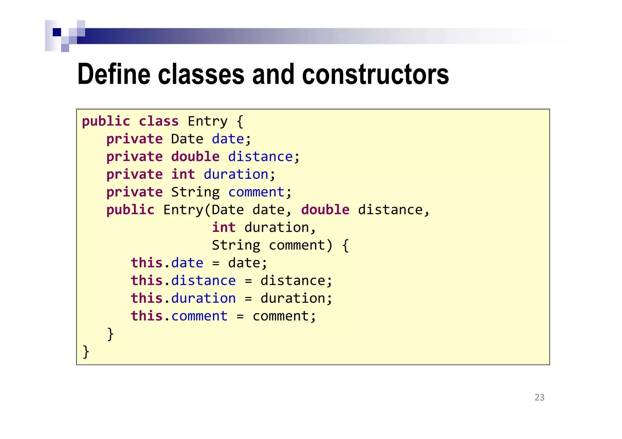 Define classes and constructors
23
public class Entry {
private Date date;
private double distance;
private int duration;
private String comment;
public Entry(Date date, double distance,
int duration,
String comment) {
this.date = date;
this.distance = distance;
this.duration = duration;
this.comment = comment;
}
}
 
