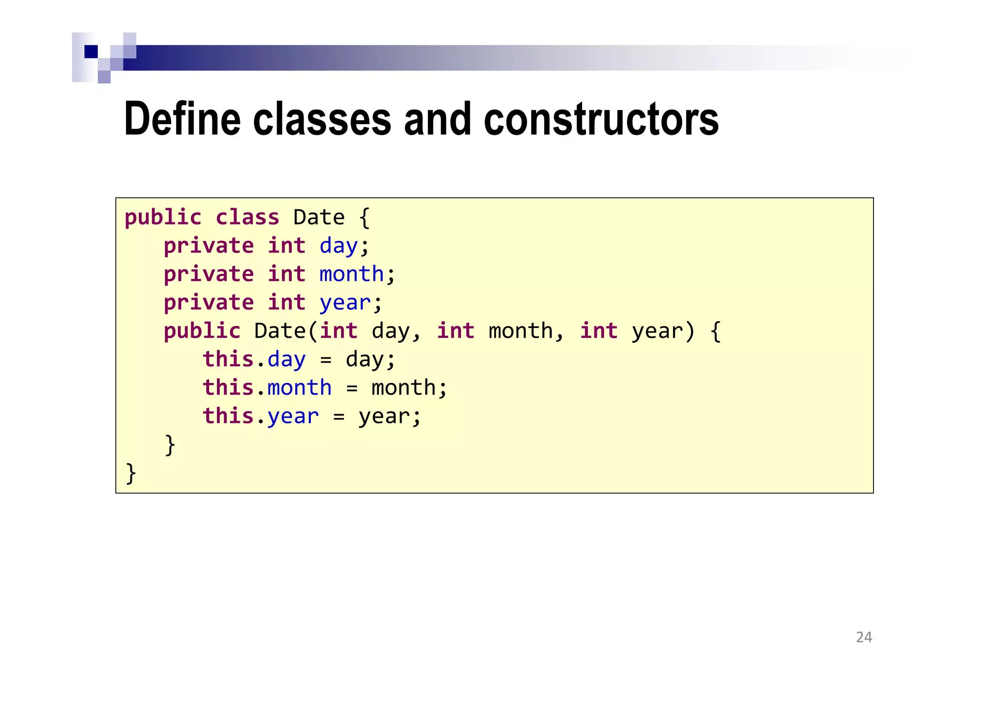 Define classes and constructors
24
public class Date {
private int day;
private int month;
private int year;
public Date(int day, int month, int year) {
this.day = day;
this.month = month;
this.year = year;
}
}
 