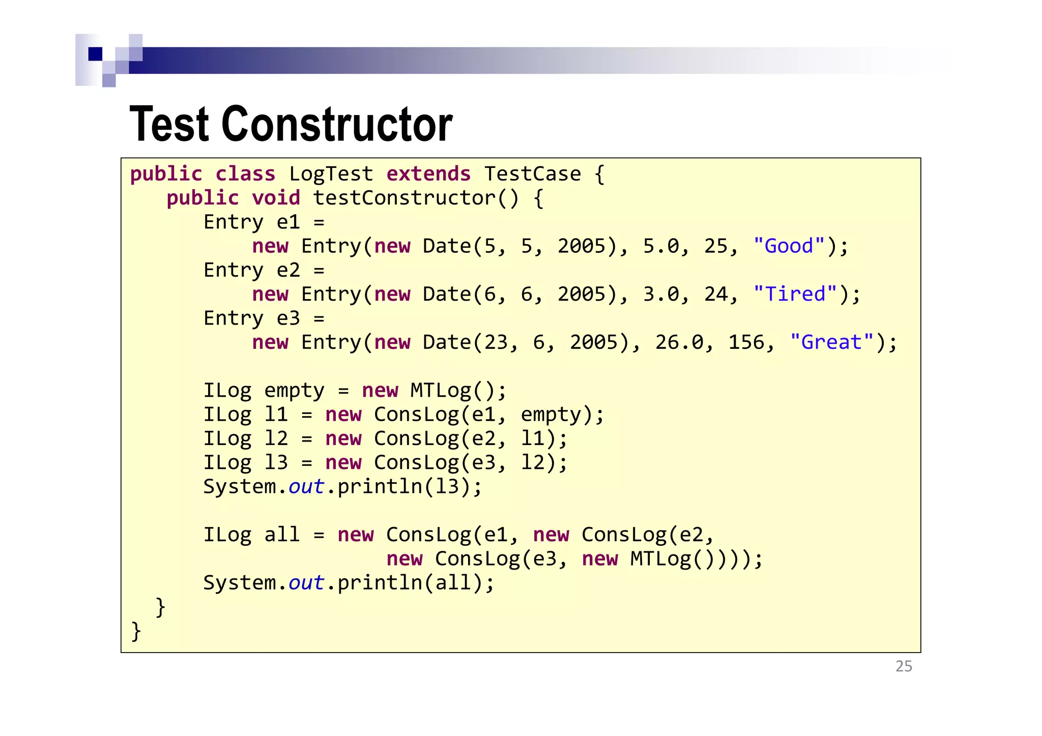 Test Constructor
25
public class LogTest extends TestCase {
public void testConstructor() {
Entry e1 =
new Entry(new Date(5, 5, 2005), 5.0, 25, "Good");
Entry e2 =
new Entry(new Date(6, 6, 2005), 3.0, 24, "Tired");
Entry e3 =
new Entry(new Date(23, 6, 2005), 26.0, 156, "Great");
ILog empty = new MTLog();
ILog l1 = new ConsLog(e1, empty);
ILog l2 = new ConsLog(e2, l1);
ILog l3 = new ConsLog(e3, l2);
System.out.println(l3);
ILog all = new ConsLog(e1, new ConsLog(e2,
new ConsLog(e3, new MTLog())));
System.out.println(all);
}
}
 