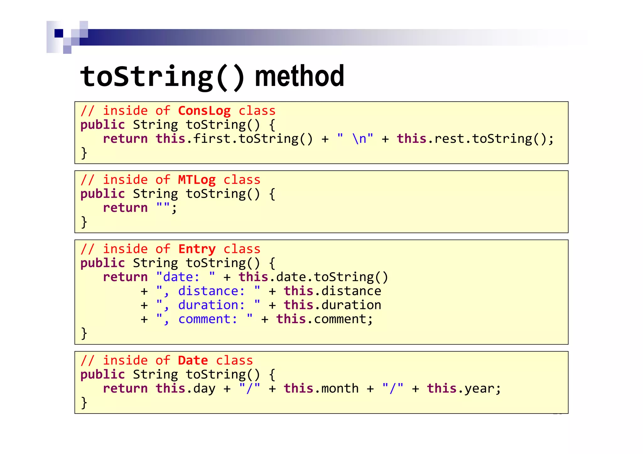 toString() method
26
// inside of ConsLog class
public String toString() {
return this.first.toString() + " n" + this.rest.toString();
}
// inside of MTLog class
public String toString() {
return "";
}
// inside of Entry class
public String toString() {
return "date: " + this.date.toString()
+ ", distance: " + this.distance
+ ", duration: " + this.duration
+ ", comment: " + this.comment;
}
// inside of Date class
public String toString() {
return this.day + "/" + this.month + "/" + this.year;
}
 