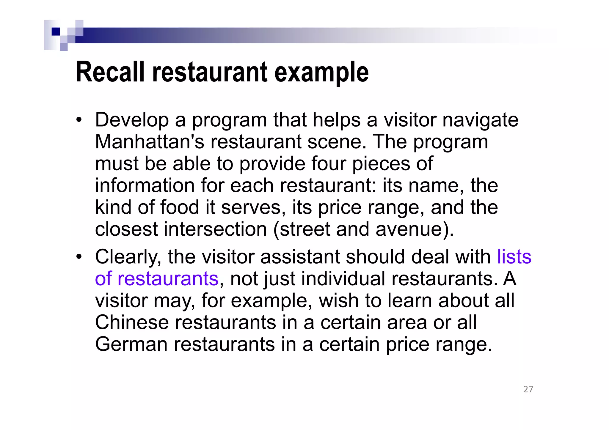 Recall restaurant example
• Develop a program that helps a visitor navigate
Manhattan's restaurant scene. The program
must be able to provide four pieces of
information for each restaurant: its name, the
kind of food it serves, its price range, and the
closest intersection (street and avenue).
• Clearly, the visitor assistant should deal with lists
of restaurants, not just individual restaurants. A
visitor may, for example, wish to learn about all
Chinese restaurants in a certain area or all
German restaurants in a certain price range.
27
 