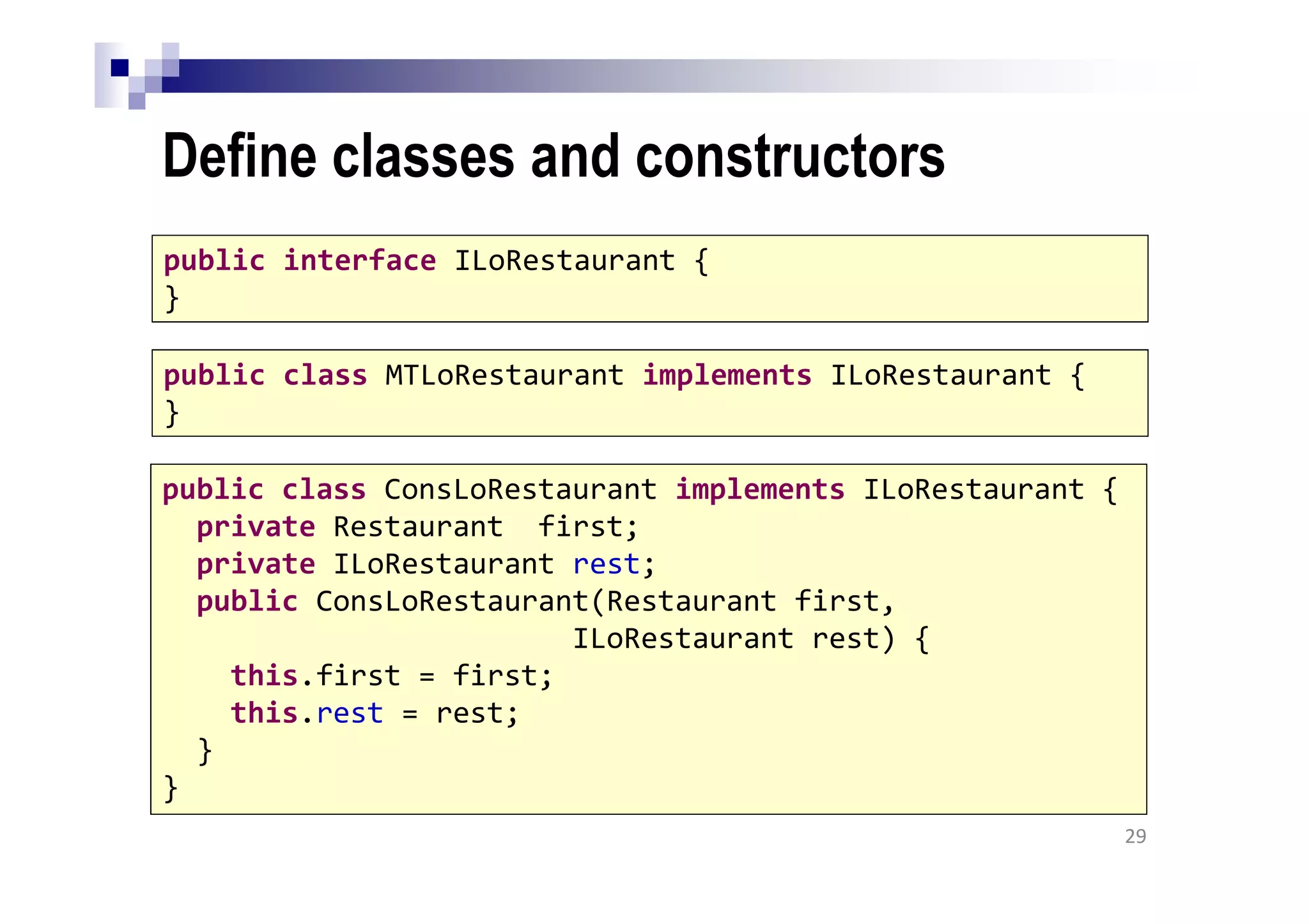 Define classes and constructors
29
public interface ILoRestaurant {
}
public class MTLoRestaurant implements ILoRestaurant {
}
public class ConsLoRestaurant implements ILoRestaurant {
private Restaurant first;
private ILoRestaurant rest;
public ConsLoRestaurant(Restaurant first,
ILoRestaurant rest) {
this.first = first;
this.rest = rest;
}
}
 