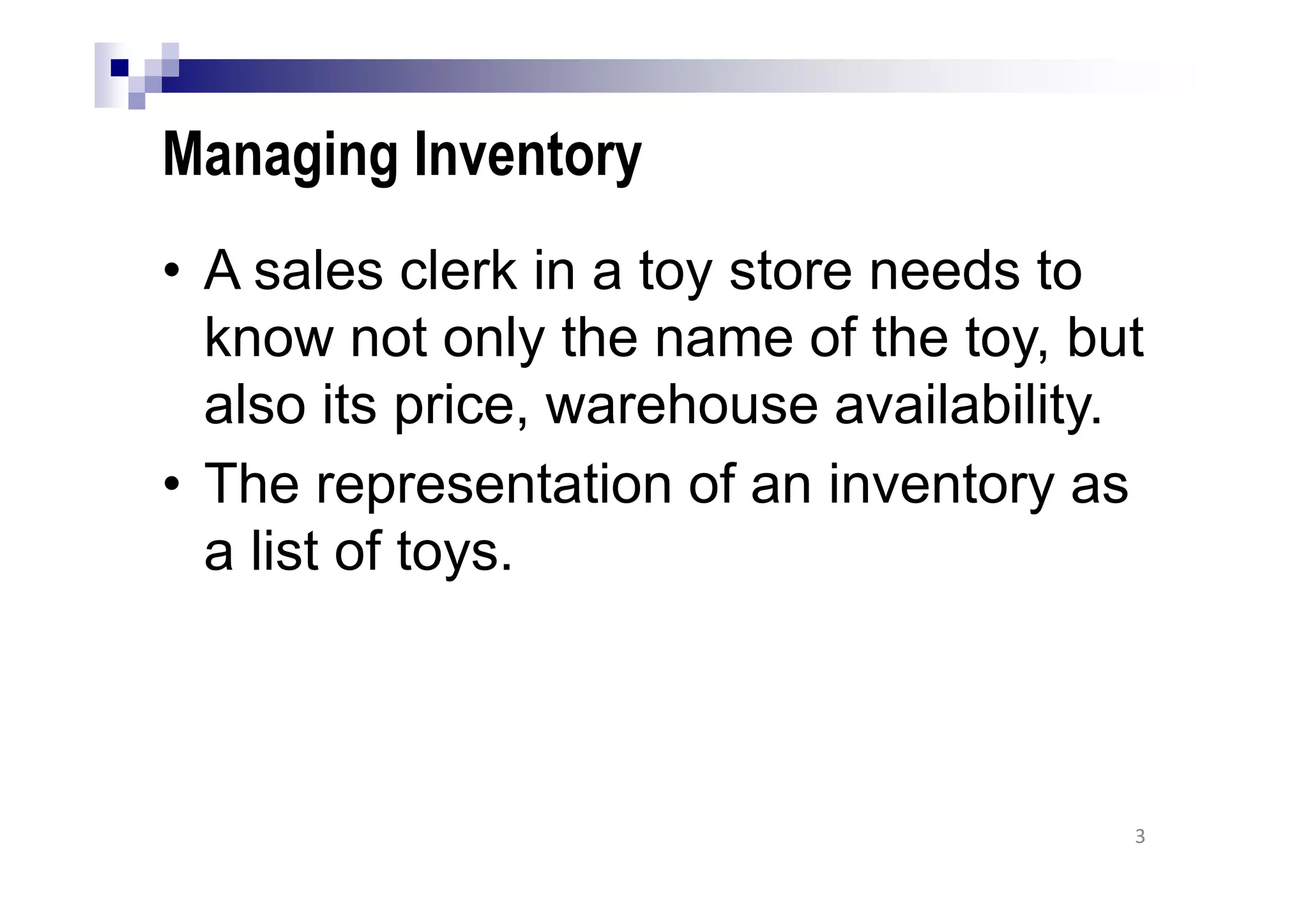Managing Inventory
• A sales clerk in a toy store needs to
know not only the name of the toy, but
also its price, warehouse availability.
• The representation of an inventory as
a list of toys.
3
 
