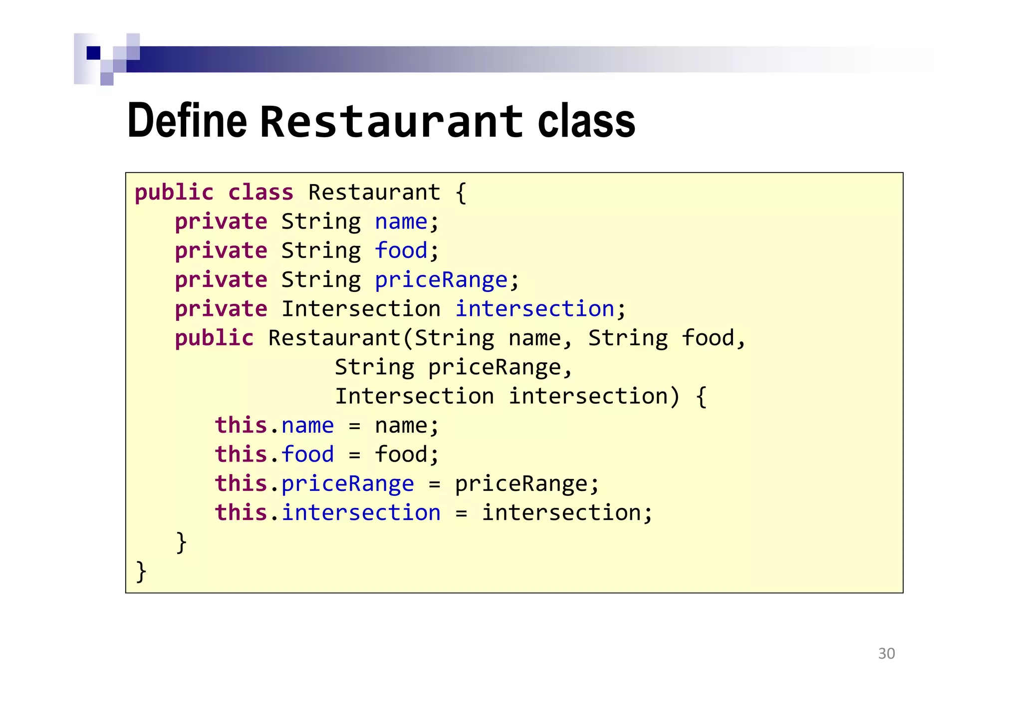 Define Restaurant class
30
public class Restaurant {
private String name;
private String food;
private String priceRange;
private Intersection intersection;
public Restaurant(String name, String food,
String priceRange,
Intersection intersection) {
this.name = name;
this.food = food;
this.priceRange = priceRange;
this.intersection = intersection;
}
}
 