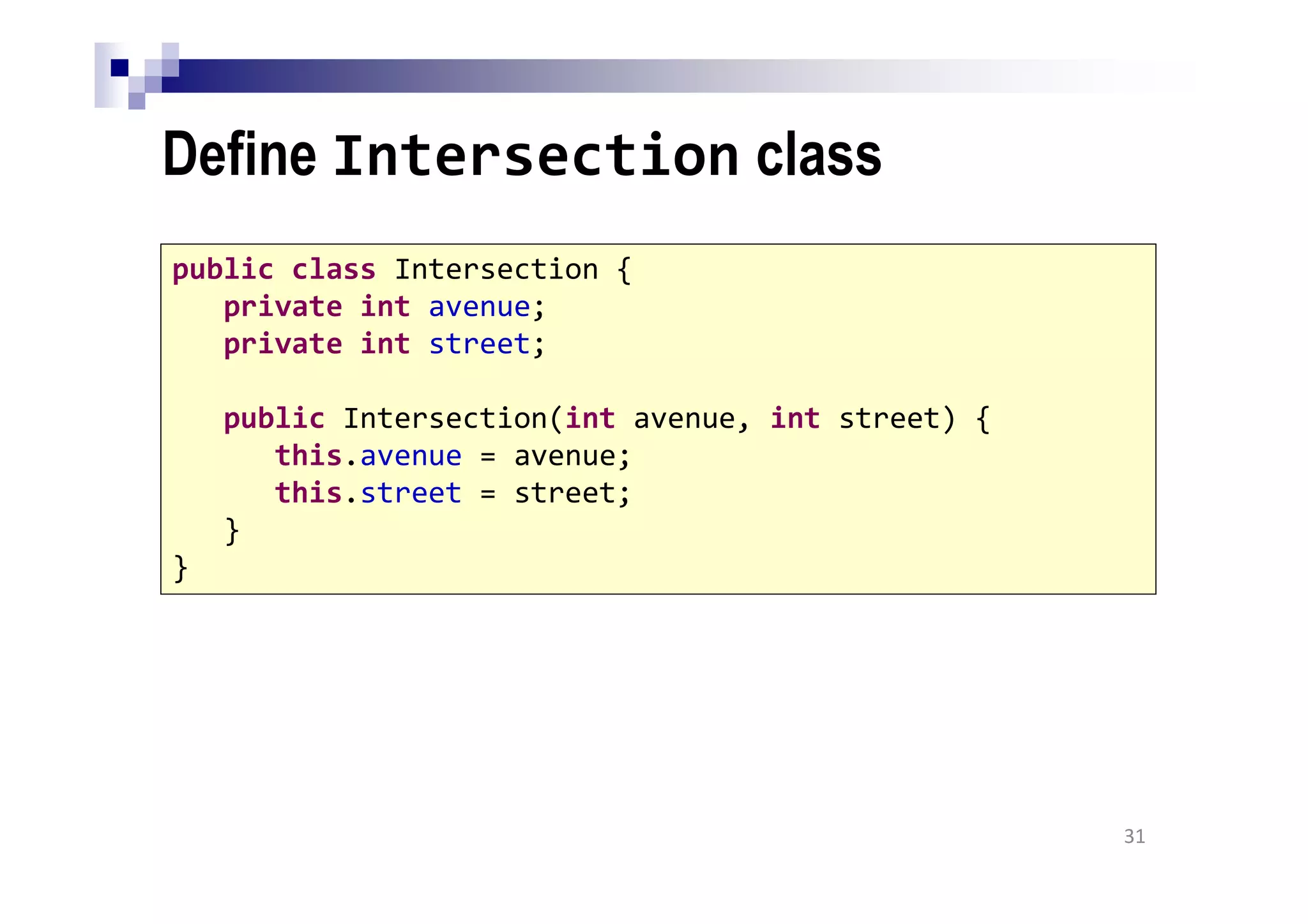 Define Intersection class
31
public class Intersection {
private int avenue;
private int street;
public Intersection(int avenue, int street) {
this.avenue = avenue;
this.street = street;
}
}
 