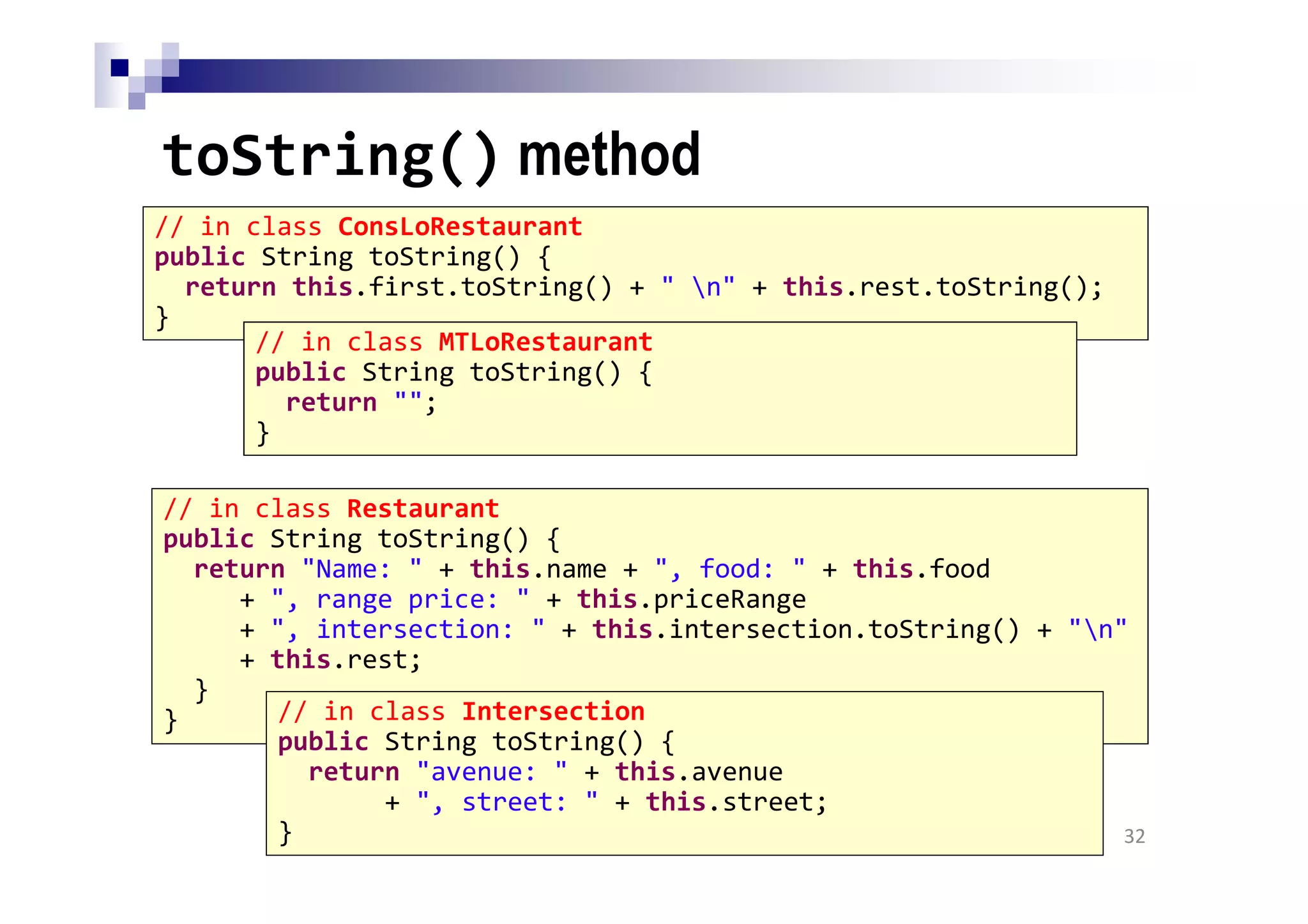 toString() method
32
// in class ConsLoRestaurant
public String toString() {
return this.first.toString() + " n" + this.rest.toString();
}
// in class MTLoRestaurant
public String toString() {
return "";
}
// in class Restaurant
public String toString() {
return "Name: " + this.name + ", food: " + this.food
+ ", range price: " + this.priceRange
+ ", intersection: " + this.intersection.toString() + "n"
+ this.rest;
}
} // in class Intersection
public String toString() {
return "avenue: " + this.avenue
+ ", street: " + this.street;
}
 