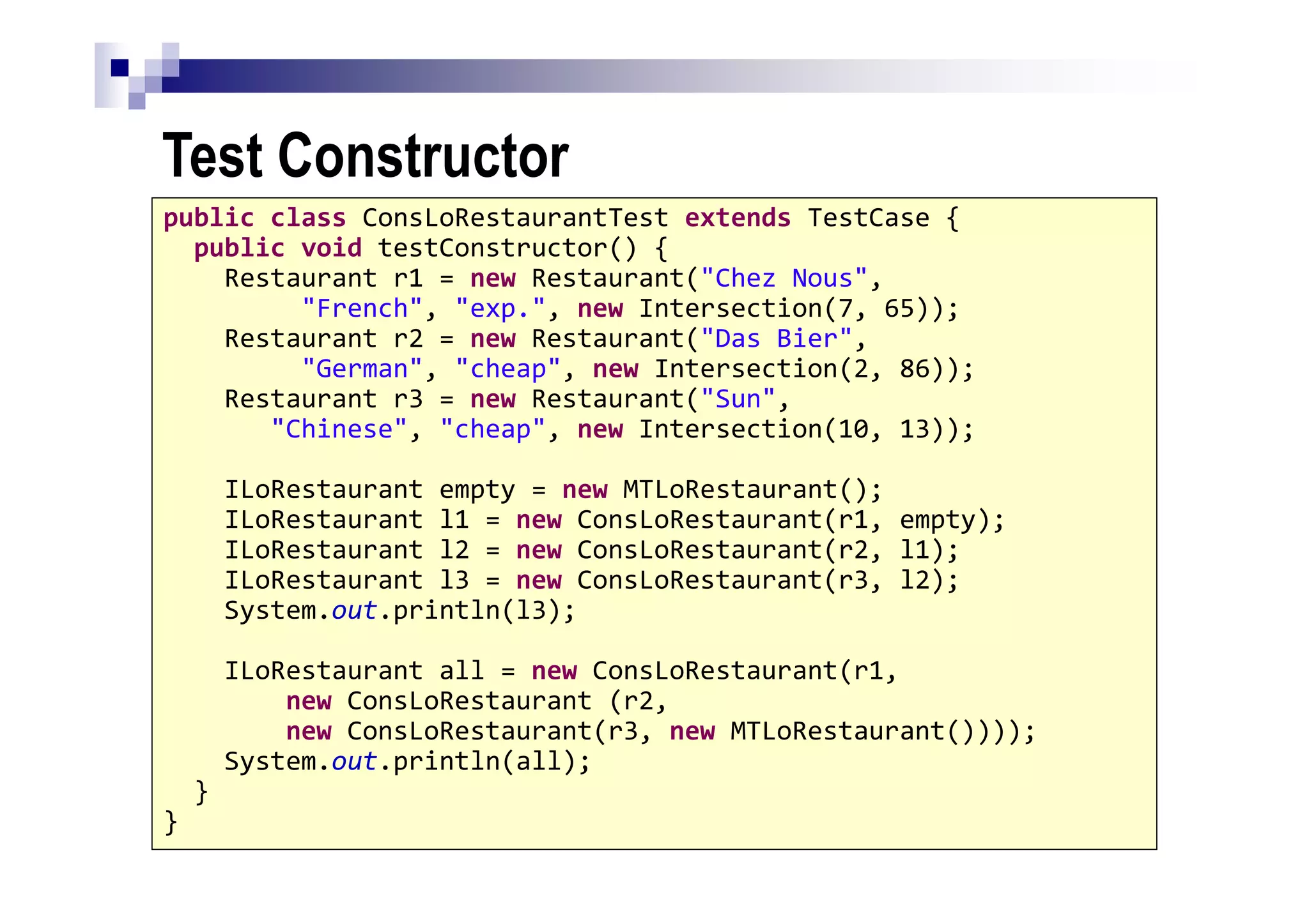 Test Constructor
33
public class ConsLoRestaurantTest extends TestCase {
public void testConstructor() {
Restaurant r1 = new Restaurant("Chez Nous",
"French", "exp.", new Intersection(7, 65));
Restaurant r2 = new Restaurant("Das Bier",
"German", "cheap", new Intersection(2, 86));
Restaurant r3 = new Restaurant("Sun",
"Chinese", "cheap", new Intersection(10, 13));
ILoRestaurant empty = new MTLoRestaurant();
ILoRestaurant l1 = new ConsLoRestaurant(r1, empty);
ILoRestaurant l2 = new ConsLoRestaurant(r2, l1);
ILoRestaurant l3 = new ConsLoRestaurant(r3, l2);
System.out.println(l3);
ILoRestaurant all = new ConsLoRestaurant(r1,
new ConsLoRestaurant (r2,
new ConsLoRestaurant(r3, new MTLoRestaurant())));
System.out.println(all);
}
}
 
