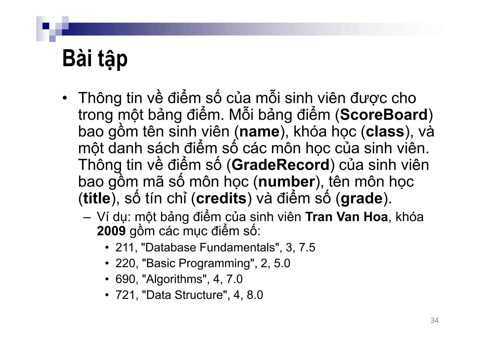 Bài tập
• Thông tin về điểm số của mỗi sinh viên được cho
trong một bảng điểm. Mỗi bảng điểm (ScoreBoard)
bao gồm tên sinh viên (name), khóa học (class), và
một danh sách điểm số các môn học của sinh viên.
Thông tin về điểm số (GradeRecord) của sinh viên
bao gồm mã số môn học (number), tên môn học
(title), số tín chỉ (credits) và điểm số (grade).
– Ví dụ: một bảng điểm của sinh viên Tran Van Hoa, khóa
2009 gồm các mục điểm số:
• 211, "Database Fundamentals", 3, 7.5
• 220, "Basic Programming", 2, 5.0
• 690, "Algorithms", 4, 7.0
• 721, "Data Structure", 4, 8.0
34
 