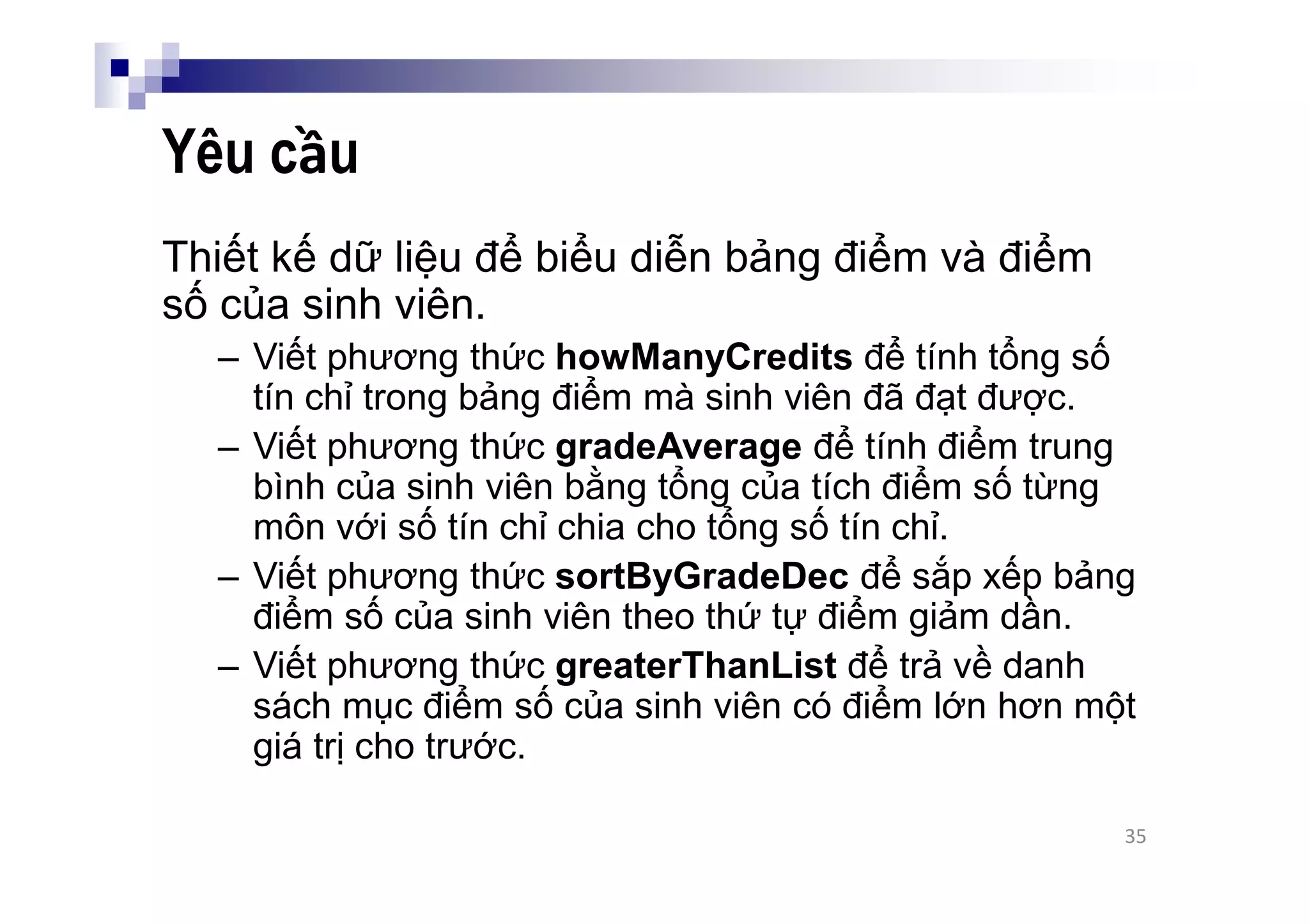 Yêu cầu
Thiết kế dữ liệu để biểu diễn bảng điểm và điểm
số của sinh viên.
– Viết phương thức howManyCredits để tính tổng số
tín chỉ trong bảng điểm mà sinh viên đã đạt được.
– Viết phương thức gradeAverage để tính điểm trung
bình của sinh viên bằng tổng của tích điểm số từng
môn với số tín chỉ chia cho tổng số tín chỉ.
– Viết phương thức sortByGradeDec để sắp xếp bảng
điểm số của sinh viên theo thứ tự điểm giảm dần.
– Viết phương thức greaterThanList để trả về danh
sách mục điểm số của sinh viên có điểm lớn hơn một
giá trị cho trước.
35
 