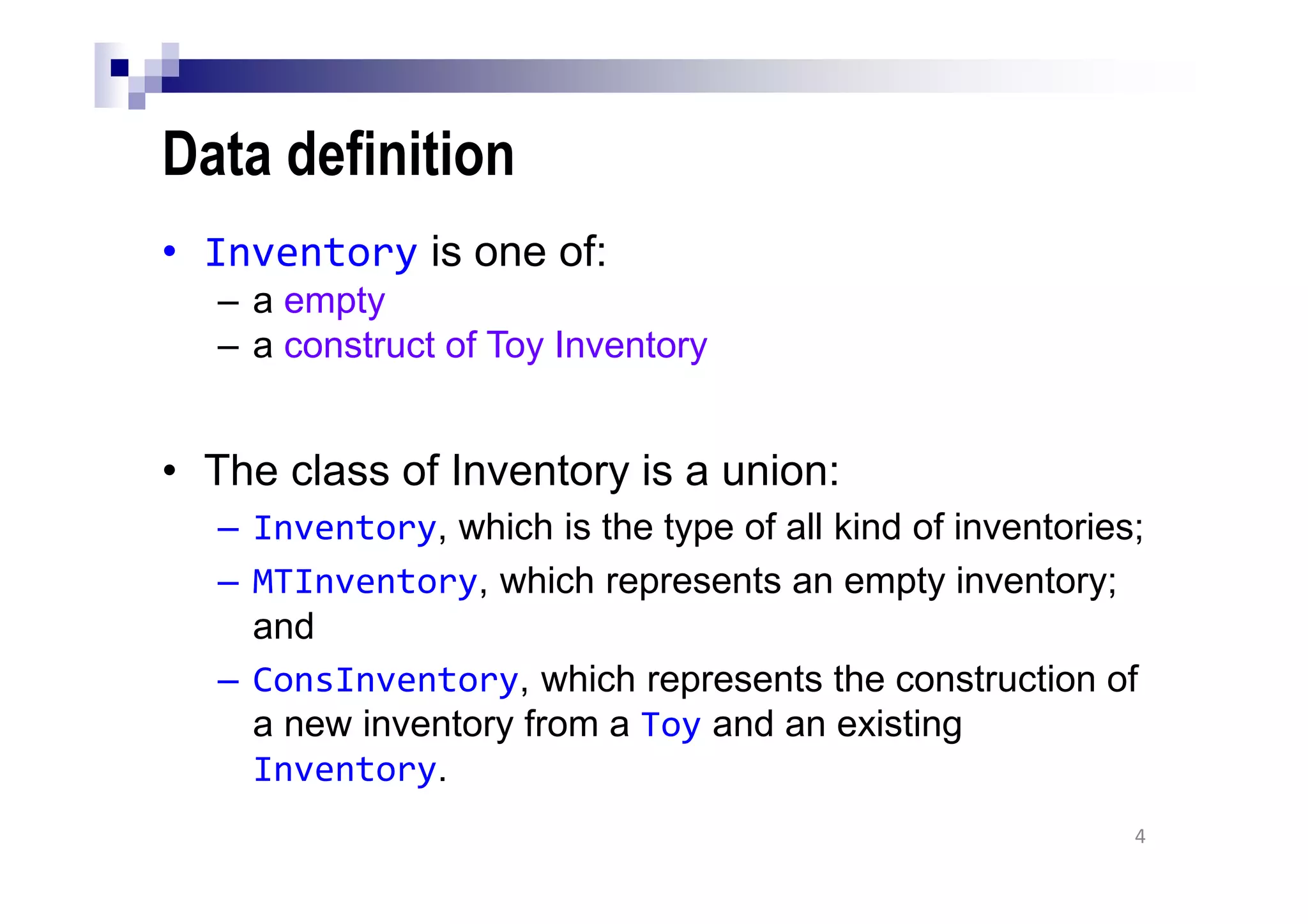 Data definition
• Inventory is one of:
– a empty
– a construct of Toy Inventory
• The class of Inventory is a union:
– Inventory, which is the type of all kind of inventories;
– MTInventory, which represents an empty inventory;
and
– ConsInventory, which represents the construction of
a new inventory from a Toy and an existing
Inventory.
4
 