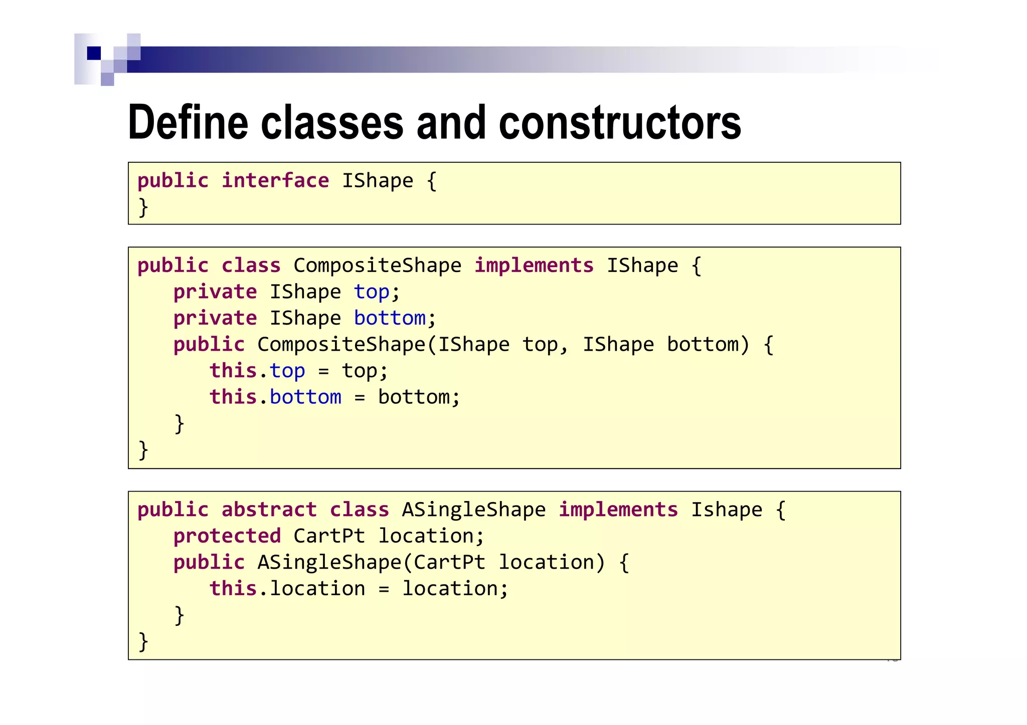 Define classes and constructors
40
public interface IShape {
}
public class CompositeShape implements IShape {
private IShape top;
private IShape bottom;
public CompositeShape(IShape top, IShape bottom) {
this.top = top;
this.bottom = bottom;
}
}
public abstract class ASingleShape implements Ishape {
protected CartPt location;
public ASingleShape(CartPt location) {
this.location = location;
}
}
 