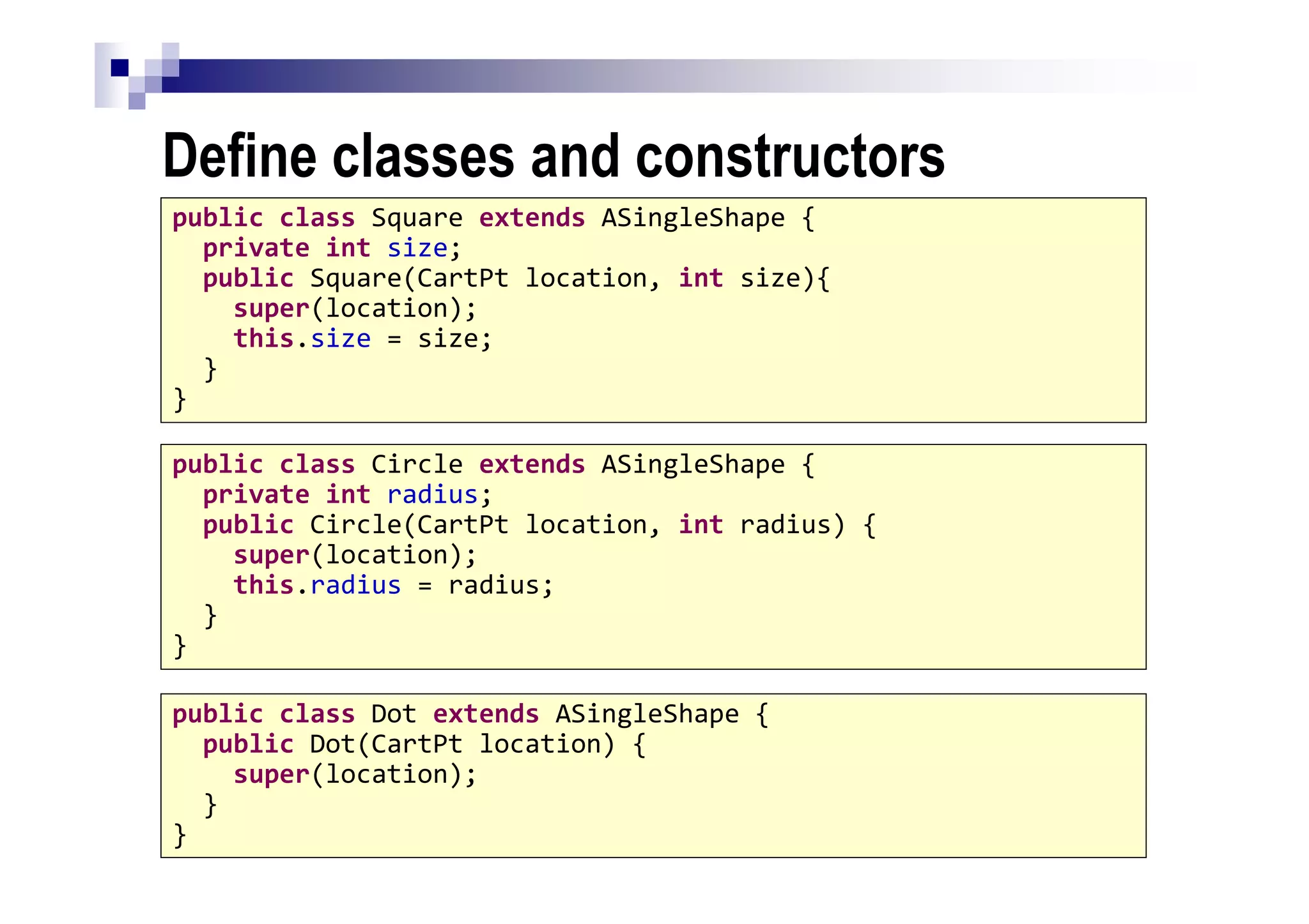 Define classes and constructors
41
public class Dot extends ASingleShape {
public Dot(CartPt location) {
super(location);
}
}
public class Circle extends ASingleShape {
private int radius;
public Circle(CartPt location, int radius) {
super(location);
this.radius = radius;
}
}
public class Square extends ASingleShape {
private int size;
public Square(CartPt location, int size){
super(location);
this.size = size;
}
}
 