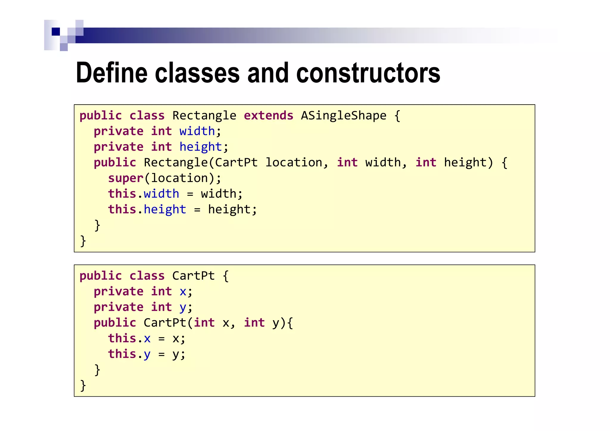 Define classes and constructors
42
public class Rectangle extends ASingleShape {
private int width;
private int height;
public Rectangle(CartPt location, int width, int height) {
super(location);
this.width = width;
this.height = height;
}
}
public class CartPt {
private int x;
private int y;
public CartPt(int x, int y){
this.x = x;
this.y = y;
}
}
 