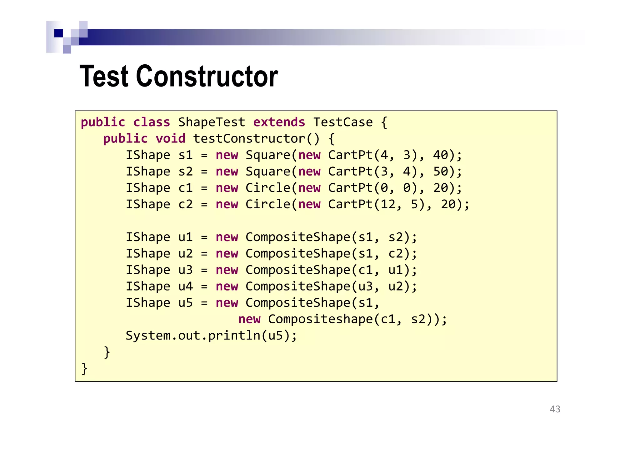 Test Constructor
43
public class ShapeTest extends TestCase {
public void testConstructor() {
IShape s1 = new Square(new CartPt(4, 3), 40);
IShape s2 = new Square(new CartPt(3, 4), 50);
IShape c1 = new Circle(new CartPt(0, 0), 20);
IShape c2 = new Circle(new CartPt(12, 5), 20);
IShape u1 = new CompositeShape(s1, s2);
IShape u2 = new CompositeShape(s1, c2);
IShape u3 = new CompositeShape(c1, u1);
IShape u4 = new CompositeShape(u3, u2);
IShape u5 = new CompositeShape(s1,
new Compositeshape(c1, s2));
System.out.println(u5);
}
}
 