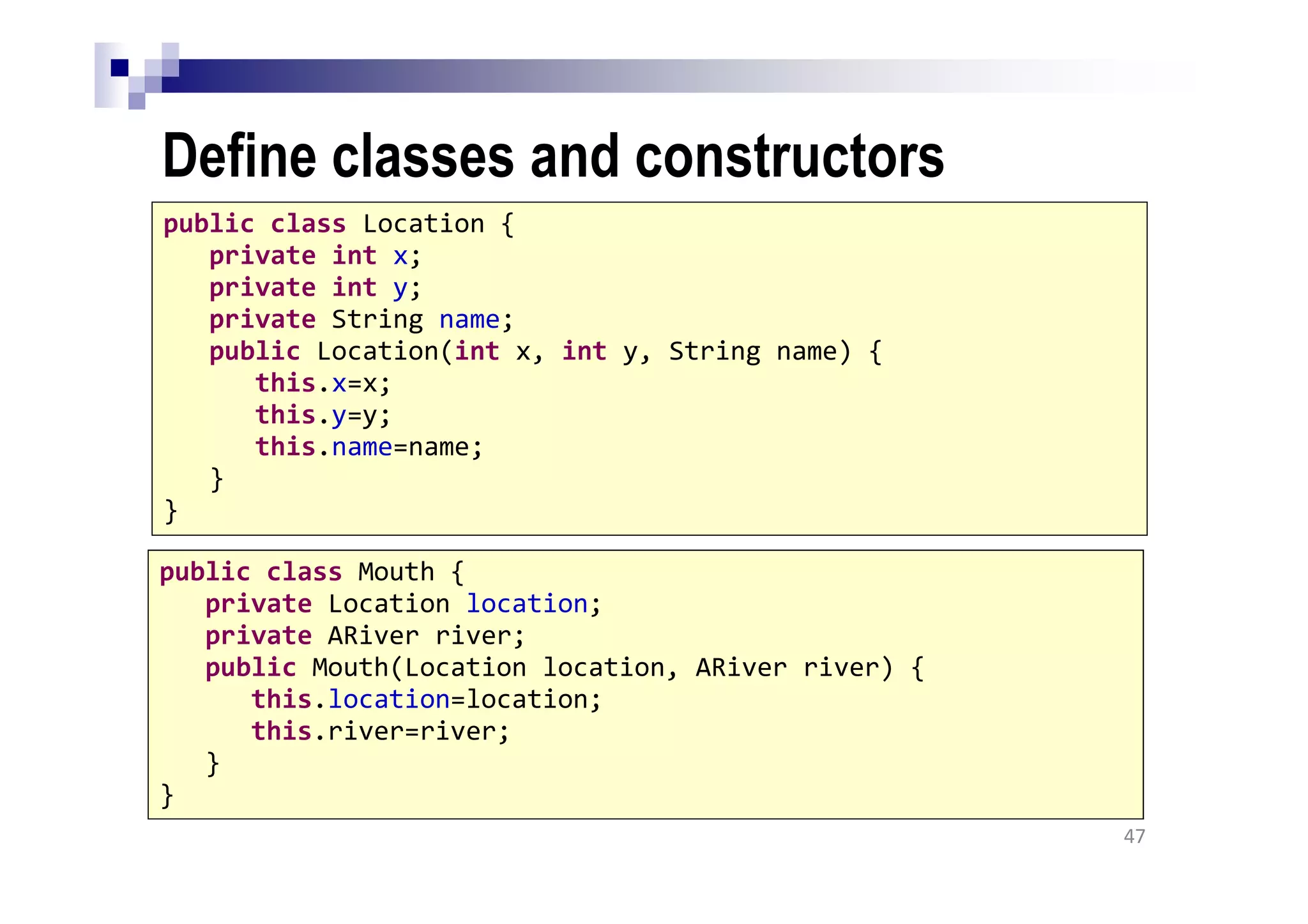 Define classes and constructors
47
public class Location {
private int x;
private int y;
private String name;
public Location(int x, int y, String name) {
this.x=x;
this.y=y;
this.name=name;
}
}
public class Mouth {
private Location location;
private ARiver river;
public Mouth(Location location, ARiver river) {
this.location=location;
this.river=river;
}
}
 