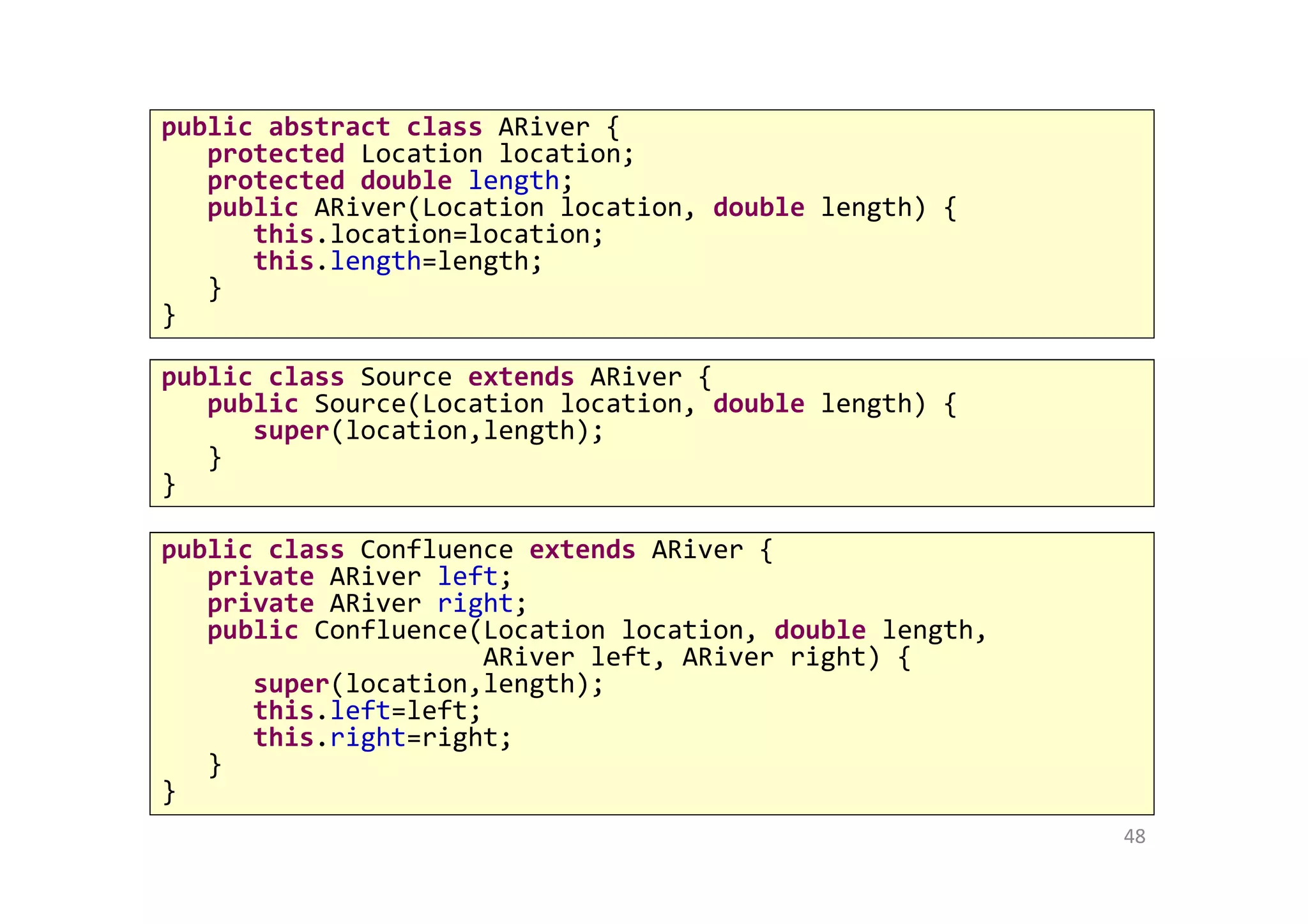 48
public abstract class ARiver {
protected Location location;
protected double length;
public ARiver(Location location, double length) {
this.location=location;
this.length=length;
}
}
public class Source extends ARiver {
public Source(Location location, double length) {
super(location,length);
}
}
public class Confluence extends ARiver {
private ARiver left;
private ARiver right;
public Confluence(Location location, double length,
ARiver left, ARiver right) {
super(location,length);
this.left=left;
this.right=right;
}
}
 