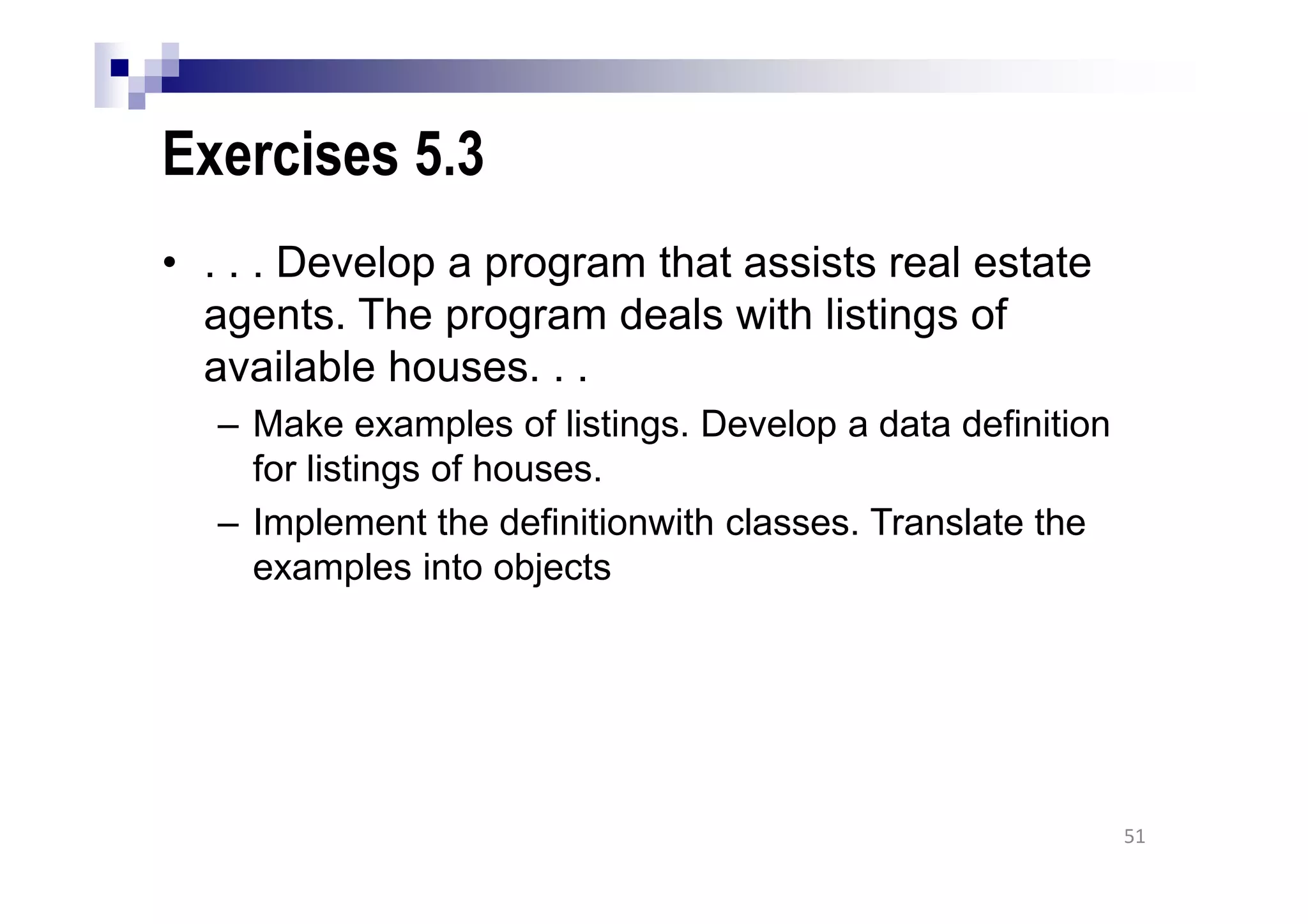 Exercises 5.3
• . . . Develop a program that assists real estate
agents. The program deals with listings of
available houses. . .
– Make examples of listings. Develop a data definition
for listings of houses.
– Implement the definitionwith classes. Translate the
examples into objects
51
 