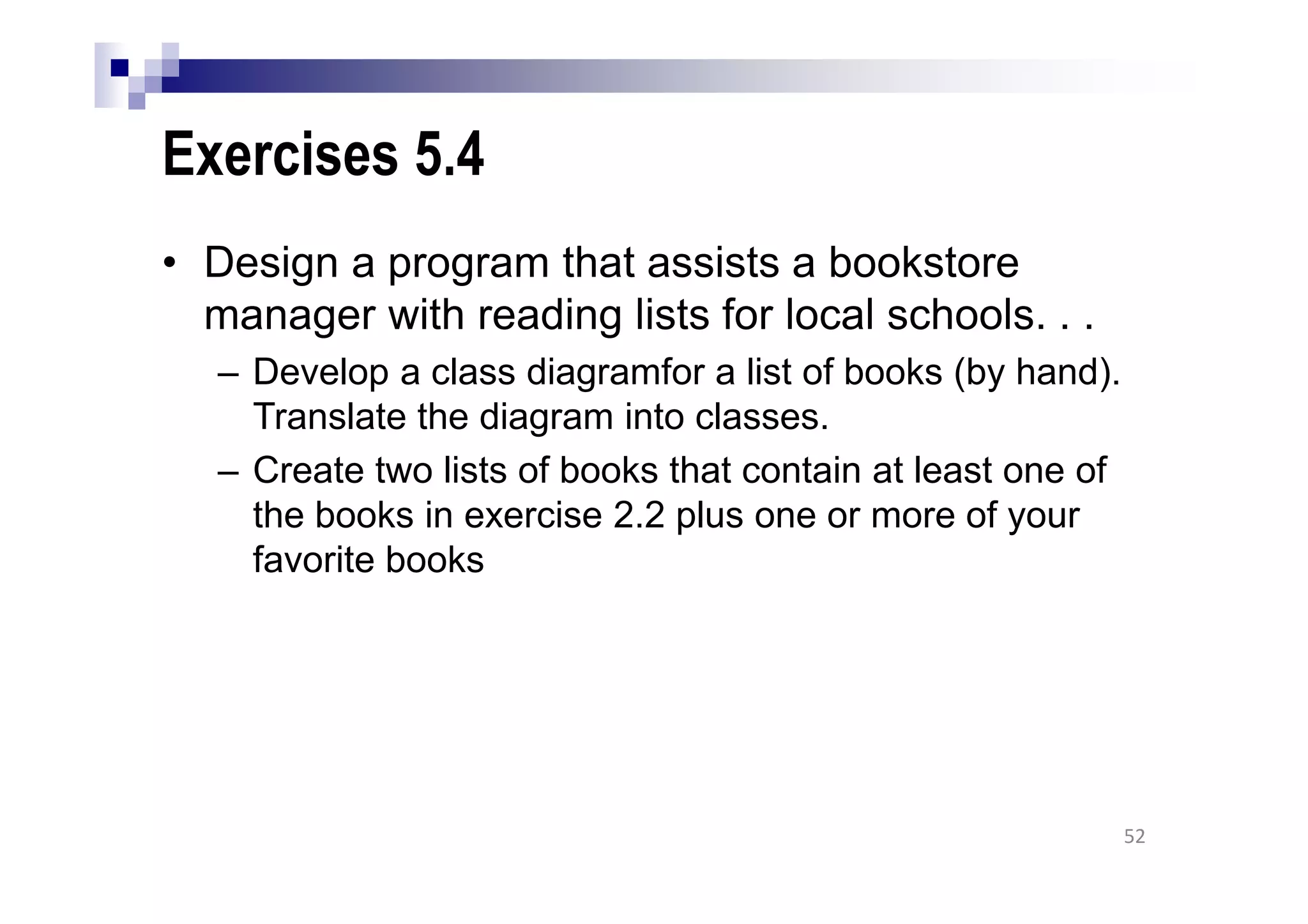 Exercises 5.4
• Design a program that assists a bookstore
manager with reading lists for local schools. . .
– Develop a class diagramfor a list of books (by hand).
Translate the diagram into classes.
– Create two lists of books that contain at least one of
the books in exercise 2.2 plus one or more of your
favorite books
52
 