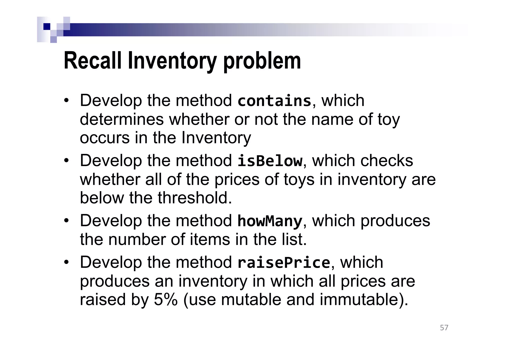 Recall Inventory problem
• Develop the method contains, which
determines whether or not the name of toy
occurs in the Inventory
• Develop the method isBelow, which checks
whether all of the prices of toys in inventory are
below the threshold.
• Develop the method howMany, which produces
the number of items in the list.
• Develop the method raisePrice, which
produces an inventory in which all prices are
raised by 5% (use mutable and immutable).
57
 