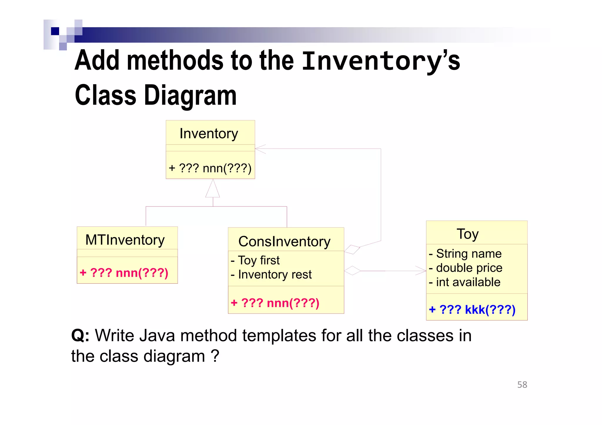 Add methods to the Inventory’s
Class Diagram
58
Q: Write Java method templates for all the classes in
the class diagram ?
MTInventory
+ ??? nnn(???)
Toy
- String name
- double price
- int available
+ ??? kkk(???)
ConsInventory
- Toy first
- Inventory rest
+ ??? nnn(???)
Inventory
+ ??? nnn(???)
 