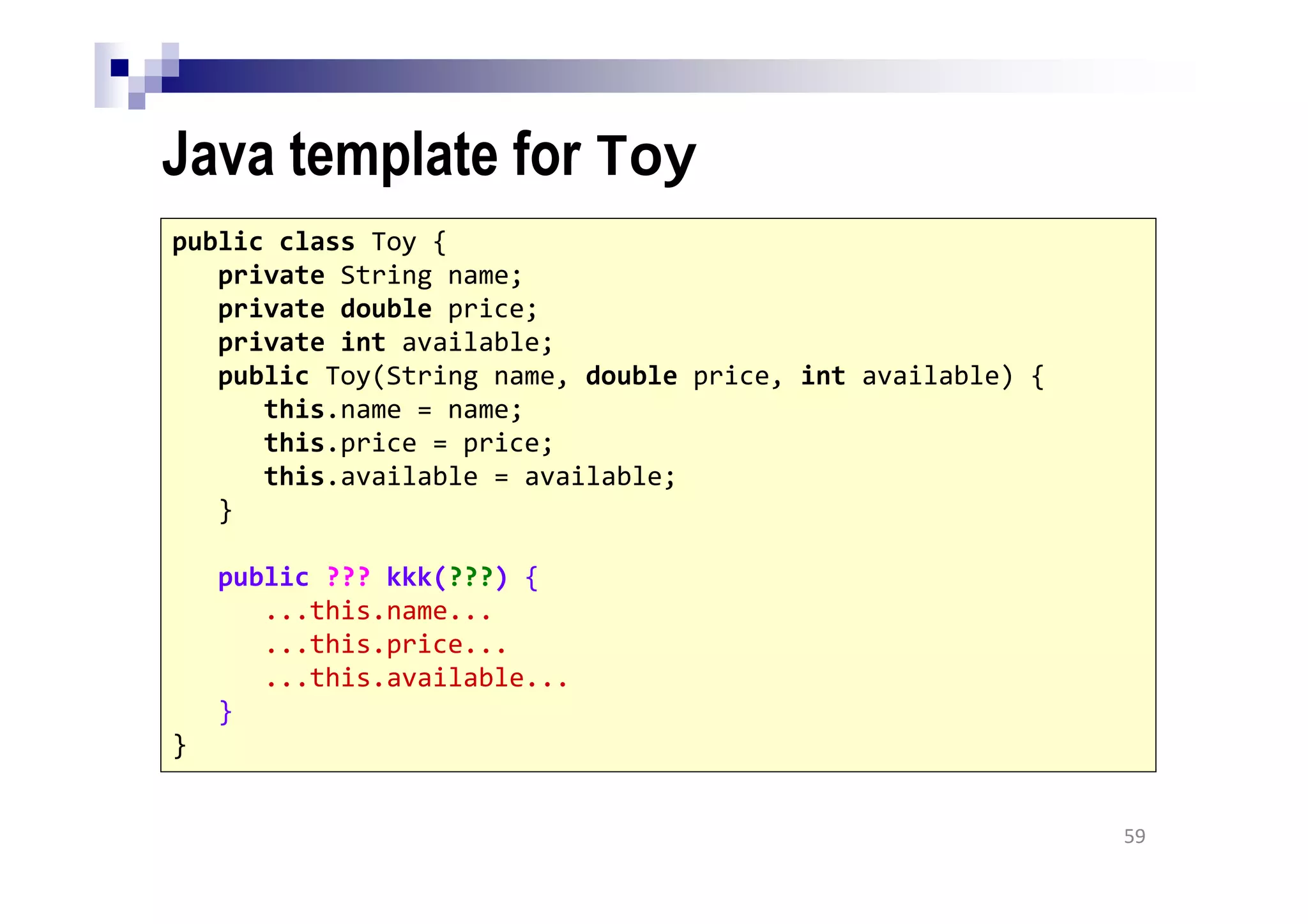 Java template for Toy
59
public class Toy {
private String name;
private double price;
private int available;
public Toy(String name, double price, int available) {
this.name = name;
this.price = price;
this.available = available;
}
public ??? kkk(???) {
...this.name...
...this.price...
...this.available...
}
}
 