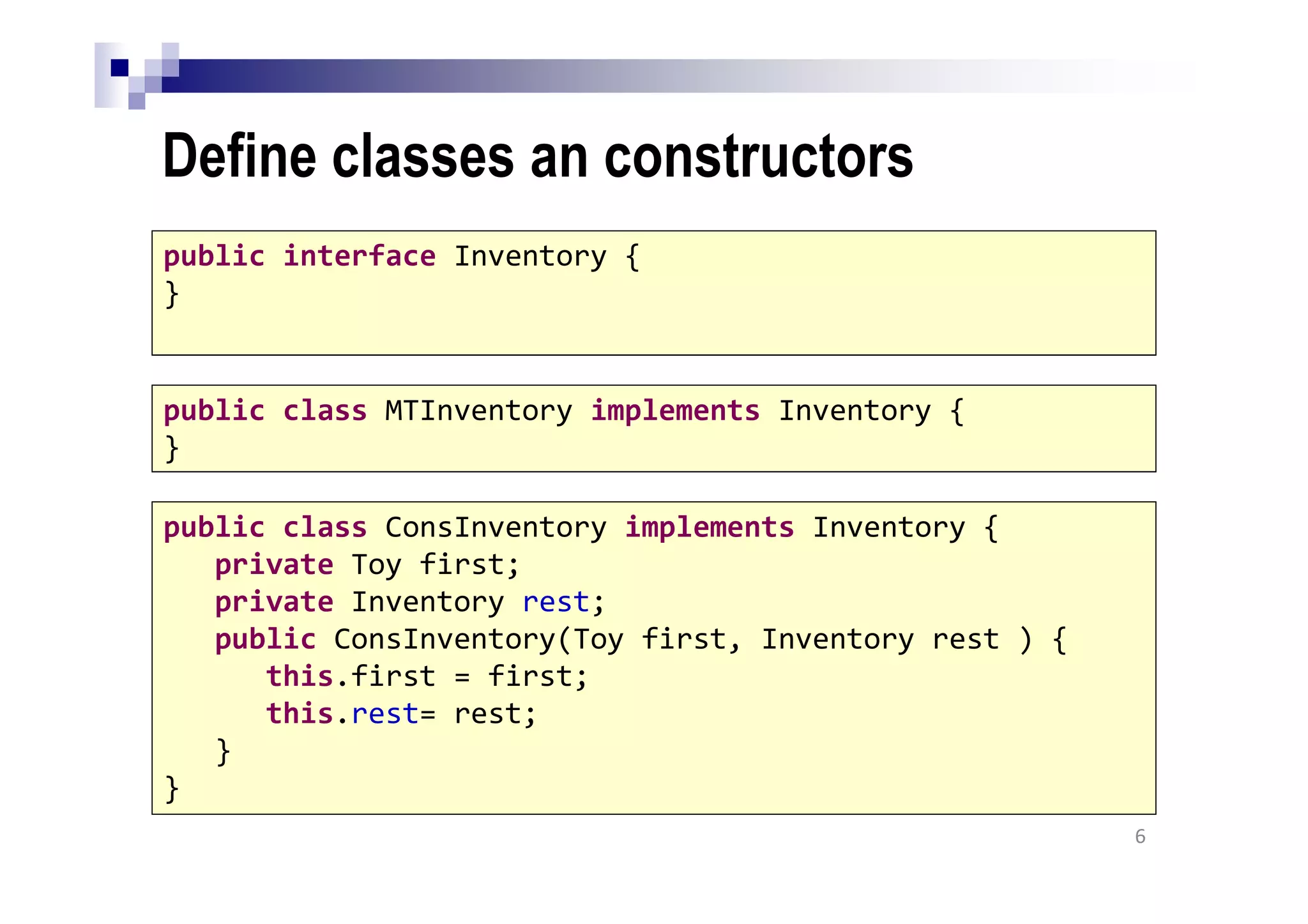 Define classes an constructors
6
public interface Inventory {
}
public class MTInventory implements Inventory {
}
public class ConsInventory implements Inventory {
private Toy first;
private Inventory rest;
public ConsInventory(Toy first, Inventory rest ) {
this.first = first;
this.rest= rest;
}
}
 