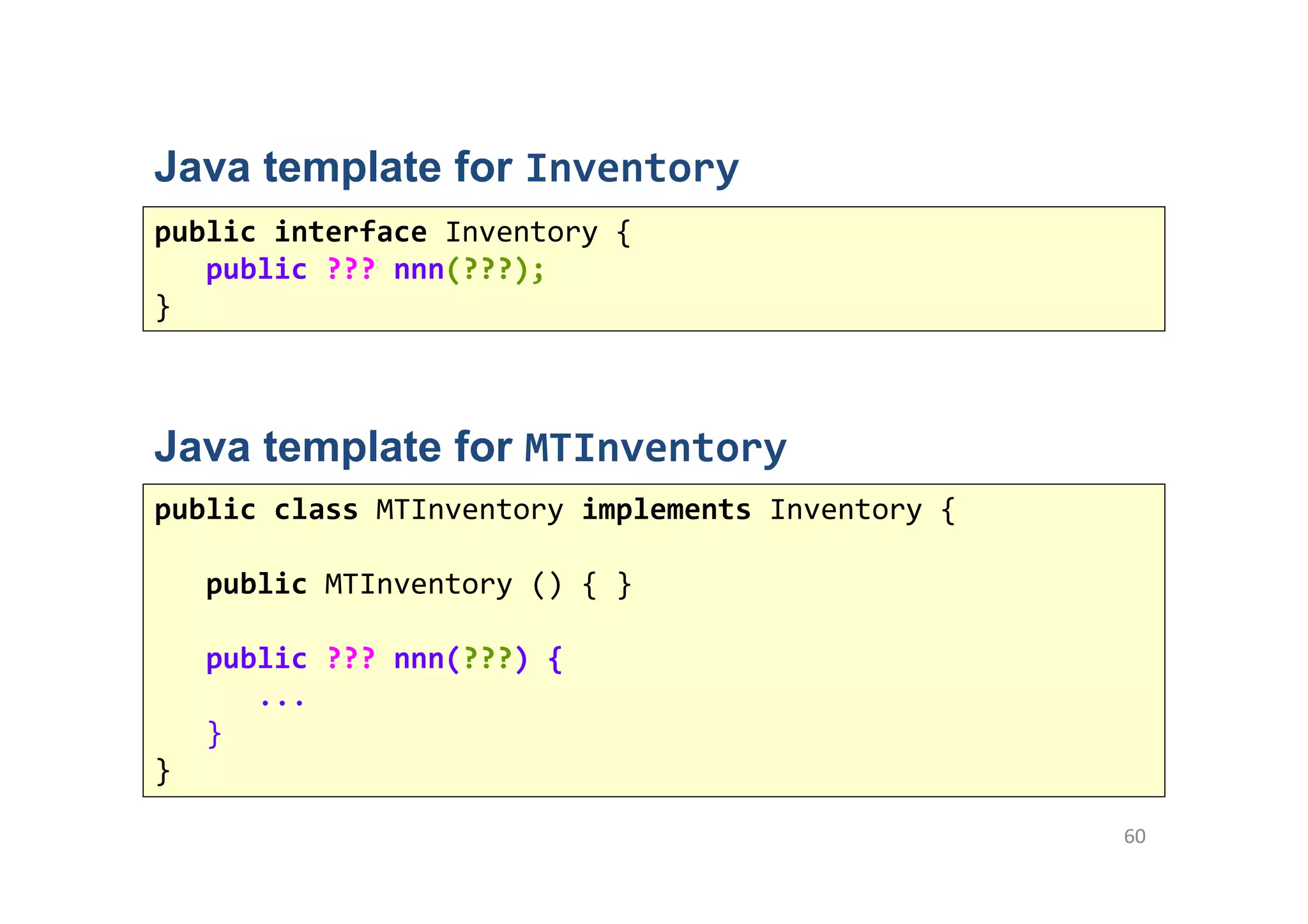 60
public interface Inventory {
public ??? nnn(???);
}
Java template for MTInventory
public class MTInventory implements Inventory {
public MTInventory () { }
public ??? nnn(???) {
...
}
}
Java template for Inventory
 