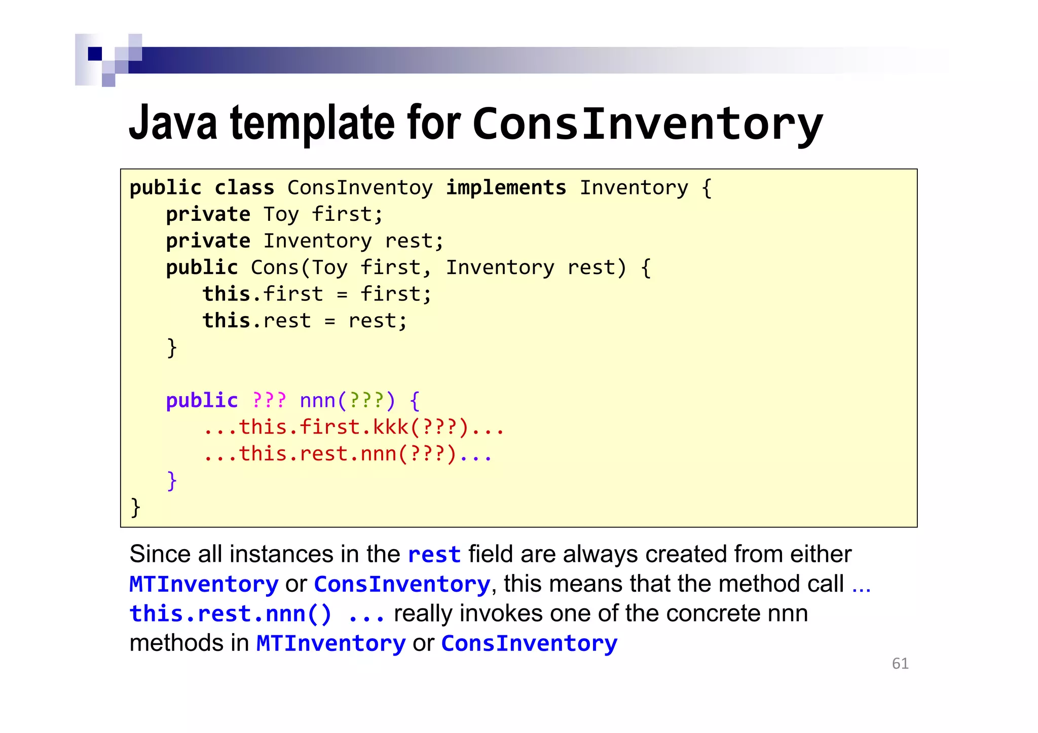 Java template for ConsInventory
61
public class ConsInventoy implements Inventory {
private Toy first;
private Inventory rest;
public Cons(Toy first, Inventory rest) {
this.first = first;
this.rest = rest;
}
public ??? nnn(???) {
...this.first.kkk(???)...
...this.rest.nnn(???)...
}
}
Since all instances in the rest field are always created from either
MTInventory or ConsInventory, this means that the method call ...
this.rest.nnn() ... really invokes one of the concrete nnn
methods in MTInventory or ConsInventory
 