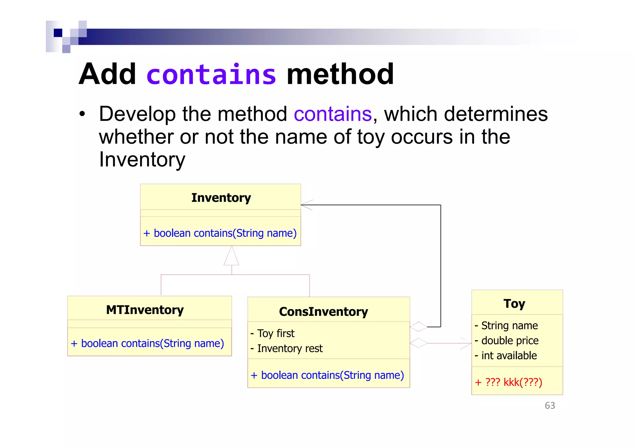 Add contains method
• Develop the method contains, which determines
whether or not the name of toy occurs in the
Inventory
63
MTInventory
+ boolean contains(String name)
Toy
- String name
- double price
- int available
+ ??? kkk(???)
ConsInventory
- Toy first
- Inventory rest
+ boolean contains(String name)
Inventory
+ boolean contains(String name)
 