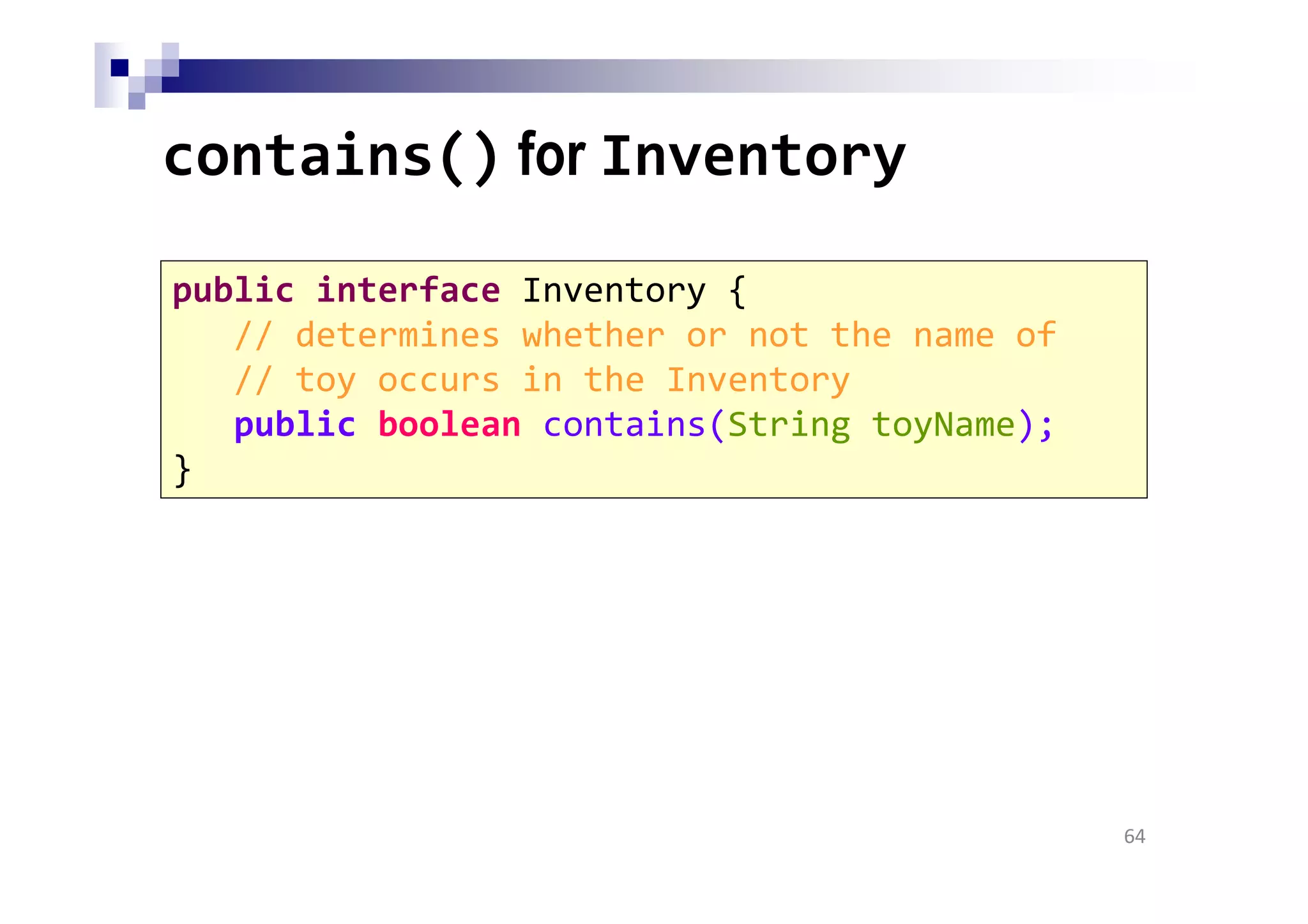 contains() for Inventory
64
public interface Inventory {
// determines whether or not the name of
// toy occurs in the Inventory
public boolean contains(String toyName);
}
 