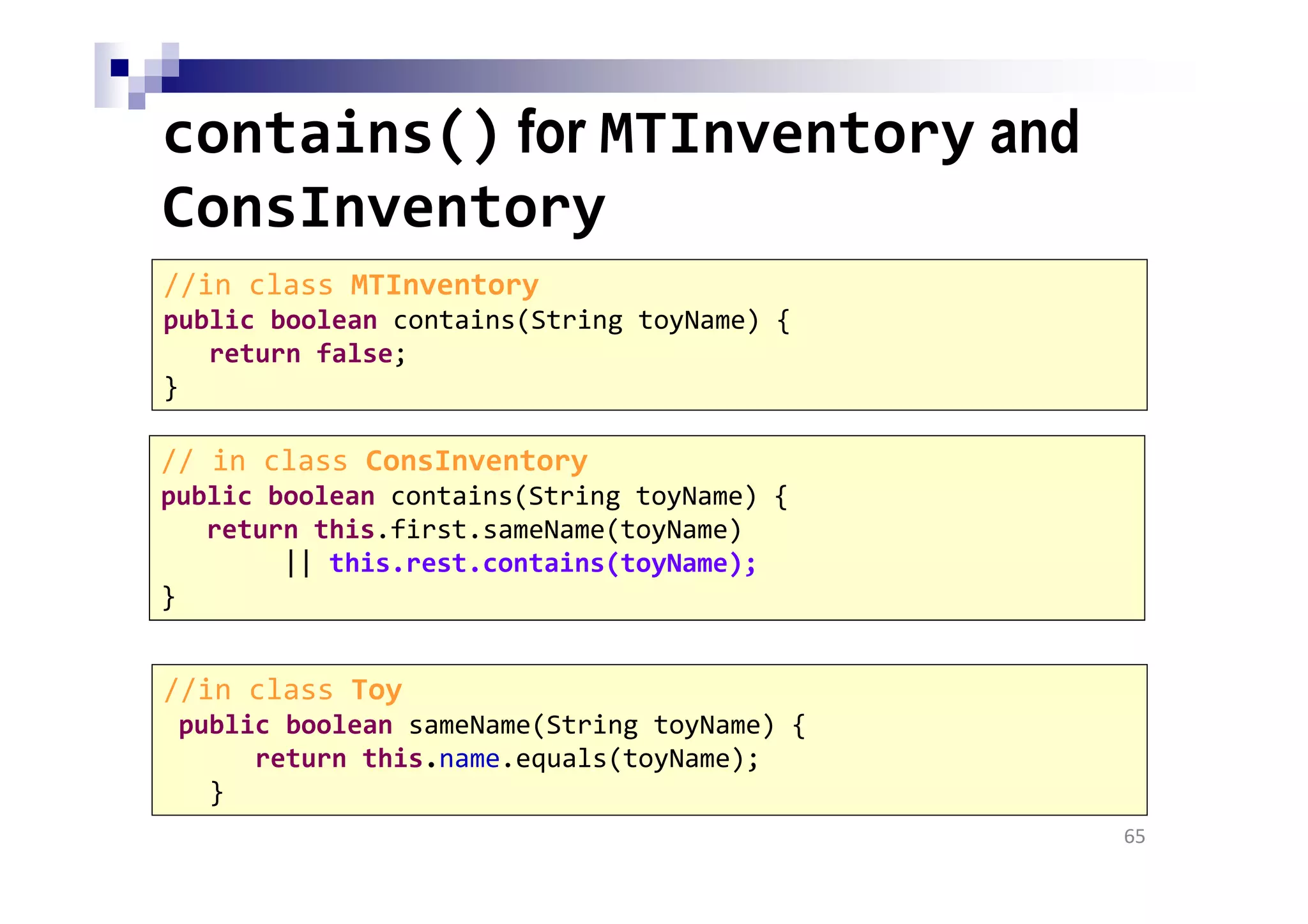 contains() for MTInventory and
ConsInventory
65
//in class MTInventory
public boolean contains(String toyName) {
return false;
}
//in class Toy
public boolean sameName(String toyName) {
return this.name.equals(toyName);
}
// in class ConsInventory
public boolean contains(String toyName) {
return this.first.sameName(toyName)
|| this.rest.contains(toyName);
}
 