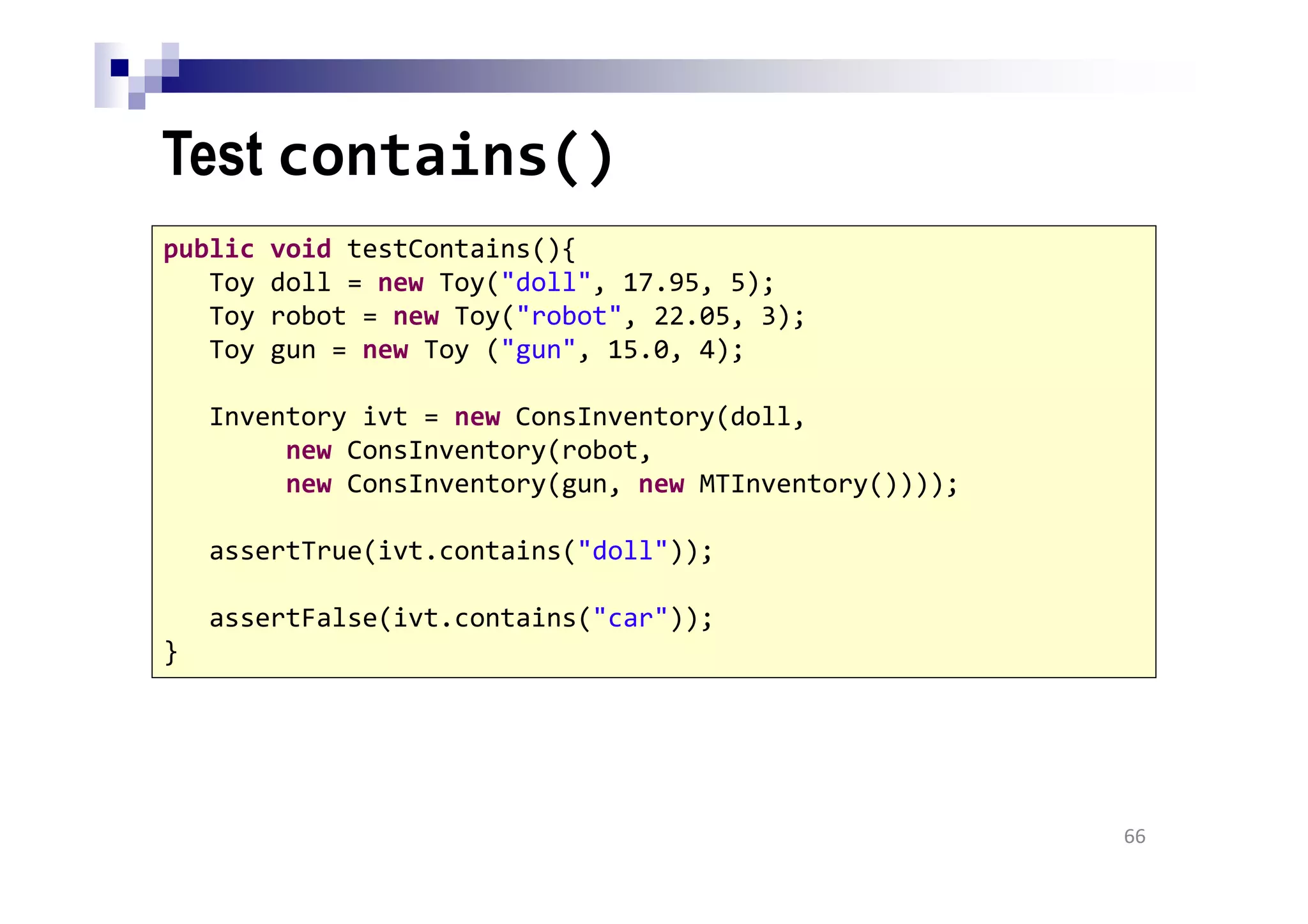 Test contains()
66
public void testContains(){
Toy doll = new Toy("doll", 17.95, 5);
Toy robot = new Toy("robot", 22.05, 3);
Toy gun = new Toy ("gun", 15.0, 4);
Inventory ivt = new ConsInventory(doll,
new ConsInventory(robot,
new ConsInventory(gun, new MTInventory())));
assertTrue(ivt.contains("doll"));
assertFalse(ivt.contains("car"));
}
 