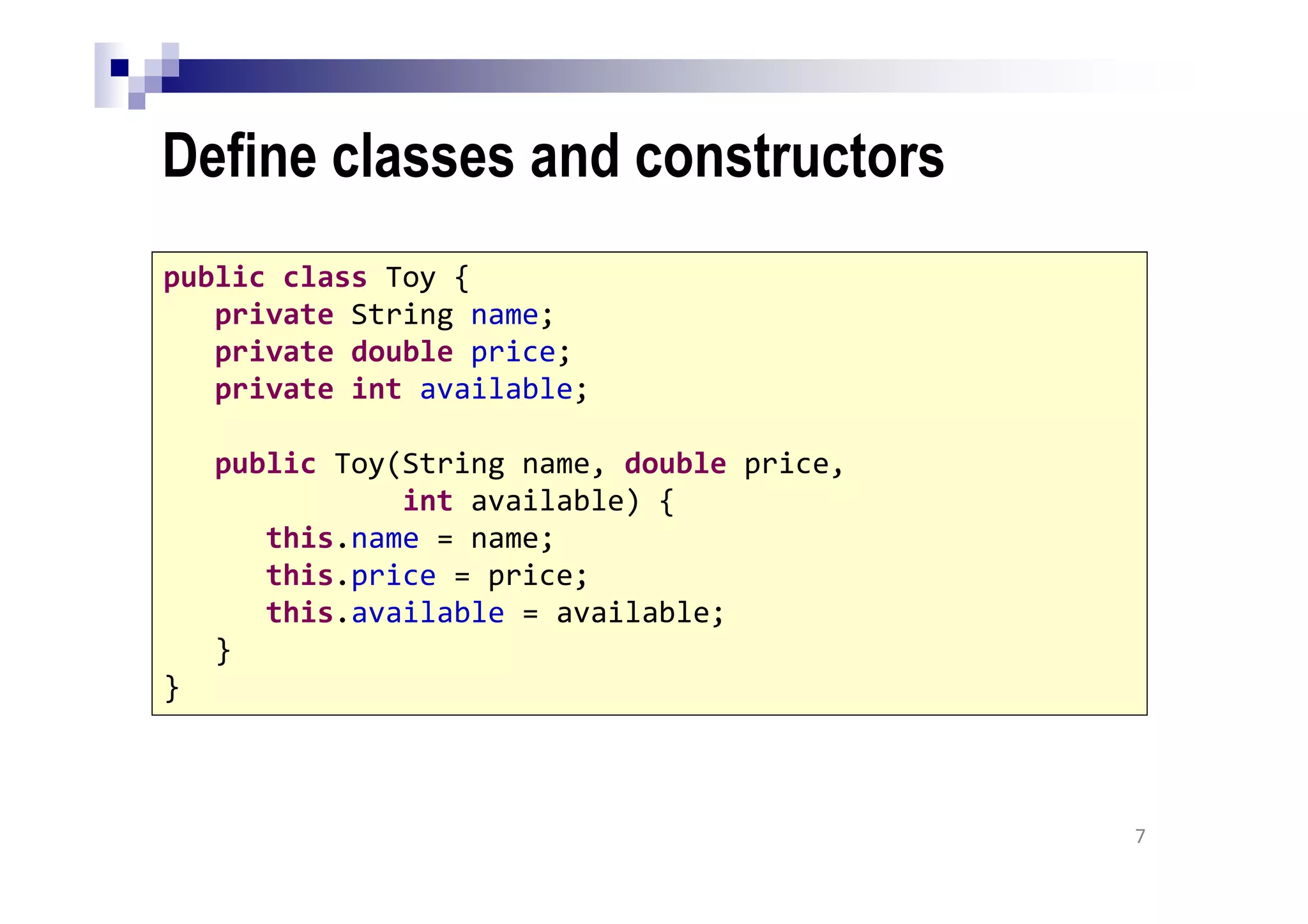 Define classes and constructors
7
public class Toy {
private String name;
private double price;
private int available;
public Toy(String name, double price,
int available) {
this.name = name;
this.price = price;
this.available = available;
}
}
 