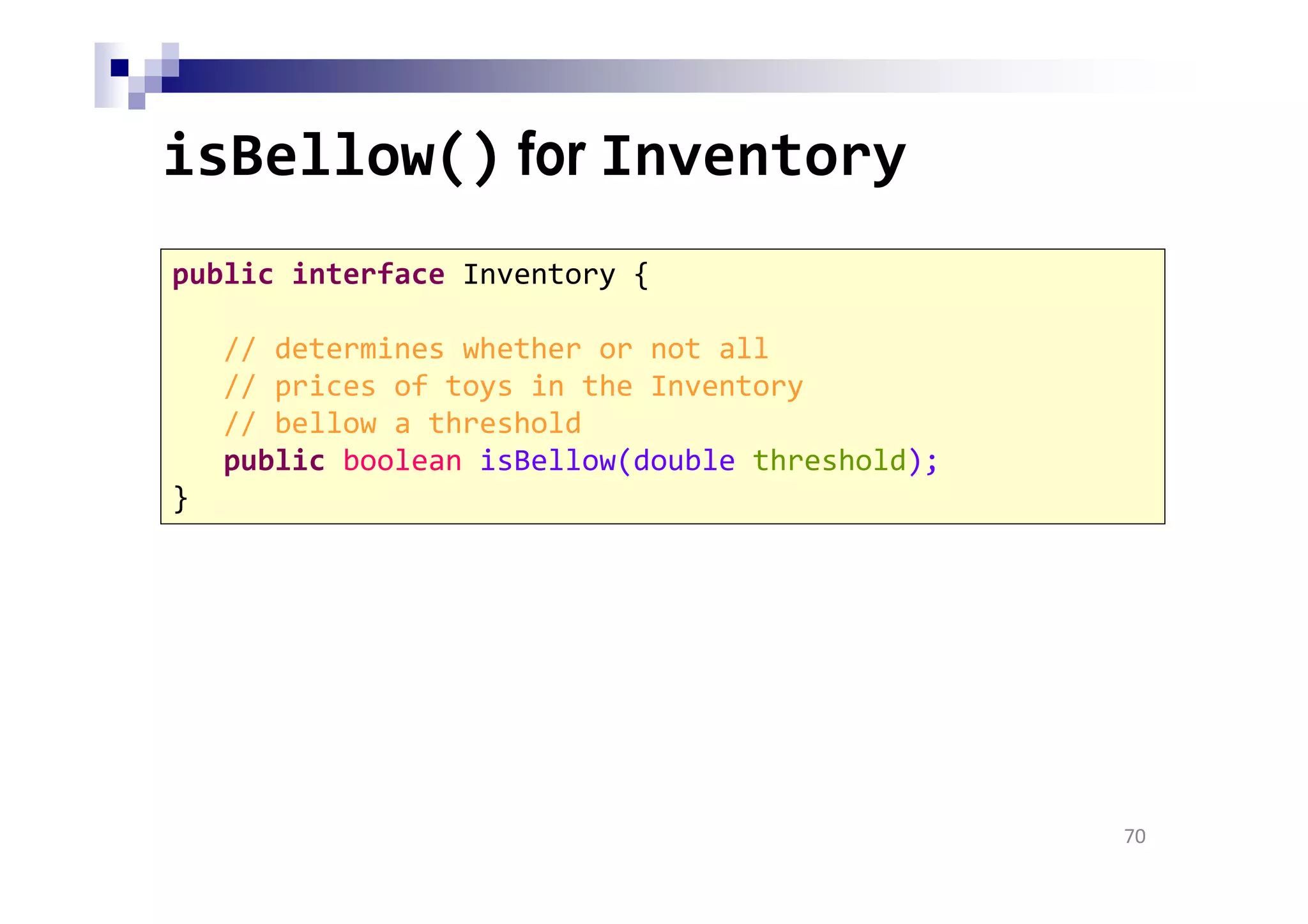 isBellow() for Inventory
70
public interface Inventory {
// determines whether or not all
// prices of toys in the Inventory
// bellow a threshold
public boolean isBellow(double threshold);
}
 
