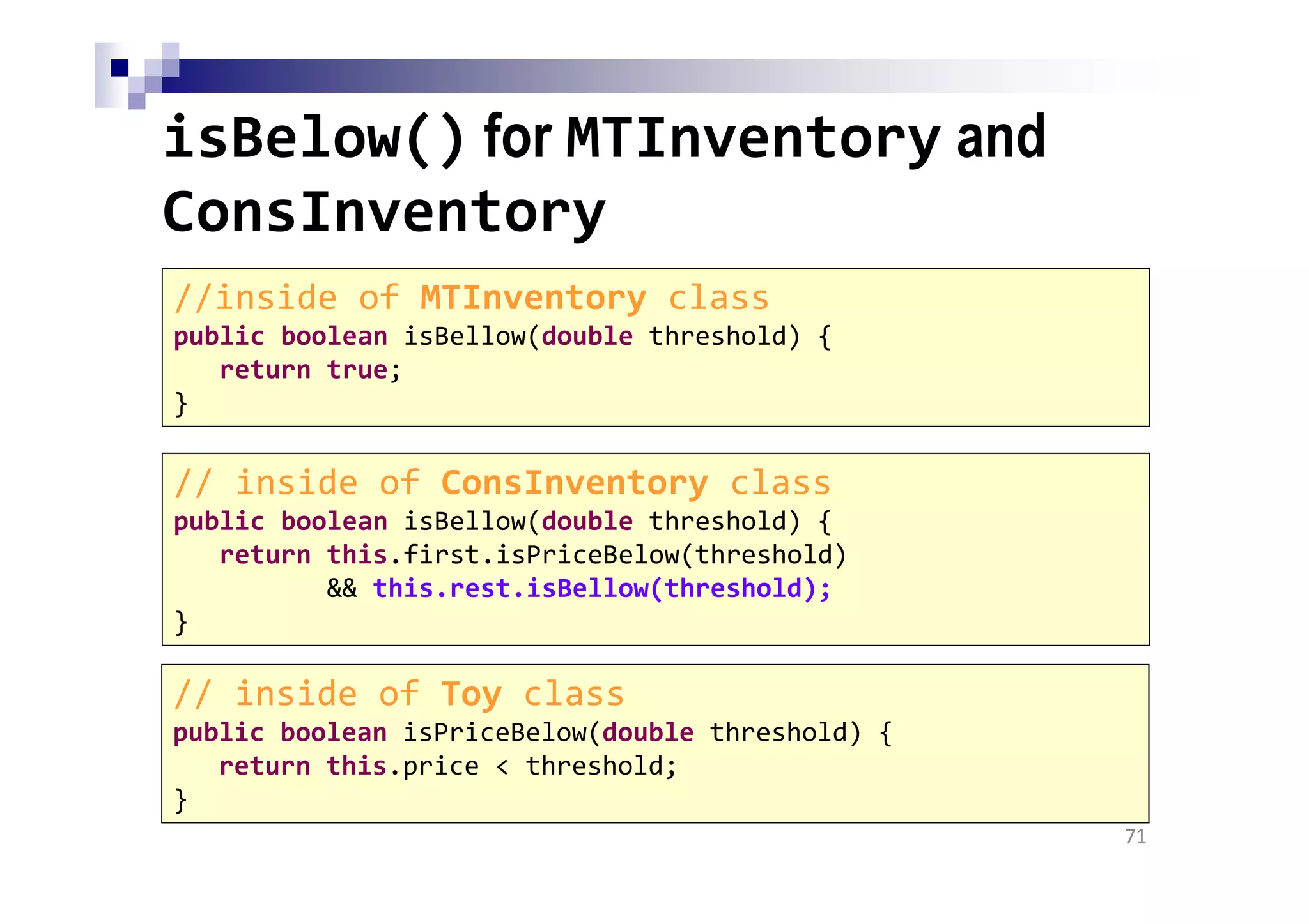 isBelow() for MTInventory and
ConsInventory
71
//inside of MTInventory class
public boolean isBellow(double threshold) {
return true;
}
// inside of ConsInventory class
public boolean isBellow(double threshold) {
return this.first.isPriceBelow(threshold)
&& this.rest.isBellow(threshold);
}
// inside of Toy class
public boolean isPriceBelow(double threshold) {
return this.price < threshold;
}
 