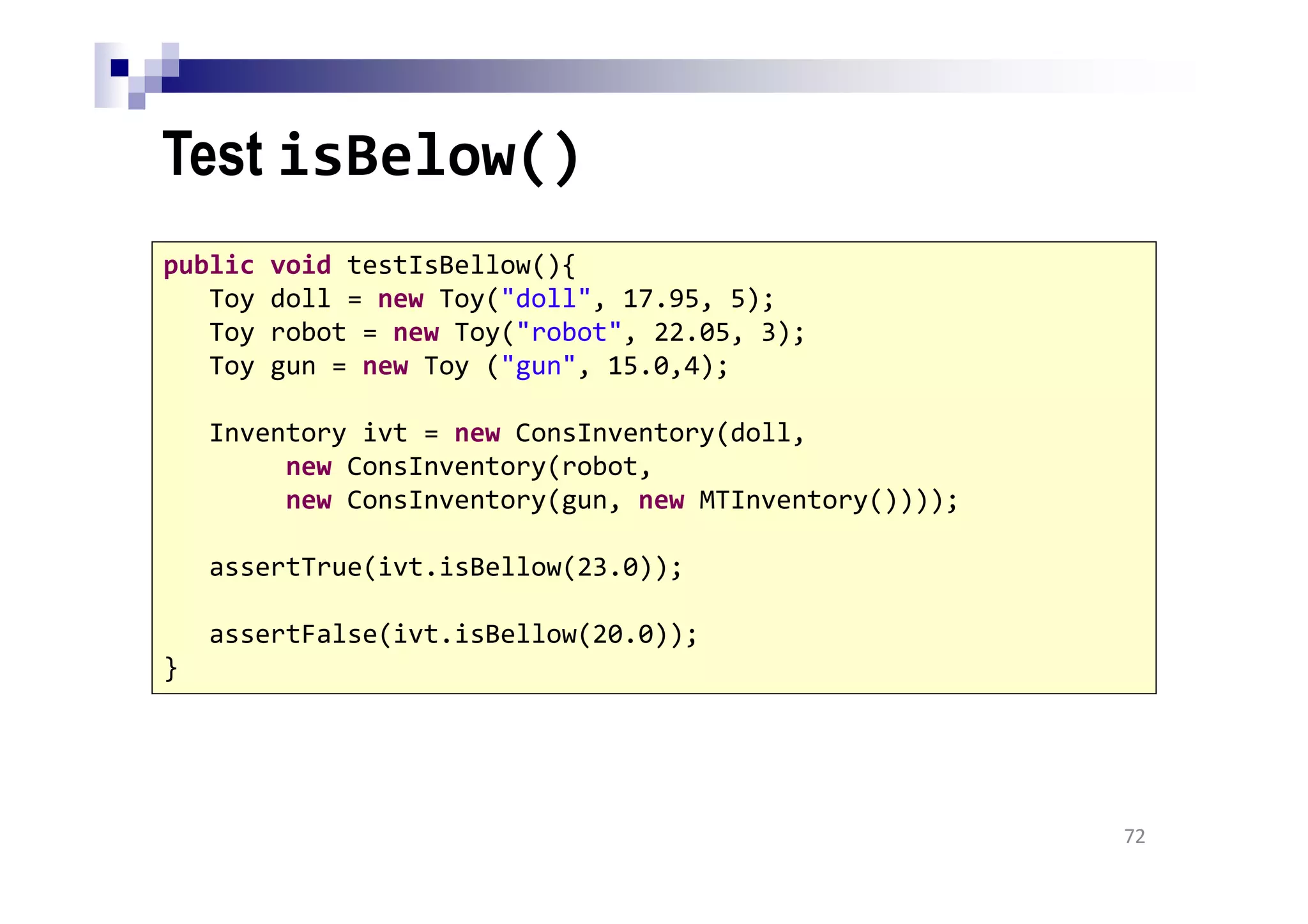 Test isBelow()
72
public void testIsBellow(){
Toy doll = new Toy("doll", 17.95, 5);
Toy robot = new Toy("robot", 22.05, 3);
Toy gun = new Toy ("gun", 15.0,4);
Inventory ivt = new ConsInventory(doll,
new ConsInventory(robot,
new ConsInventory(gun, new MTInventory())));
assertTrue(ivt.isBellow(23.0));
assertFalse(ivt.isBellow(20.0));
}
 
