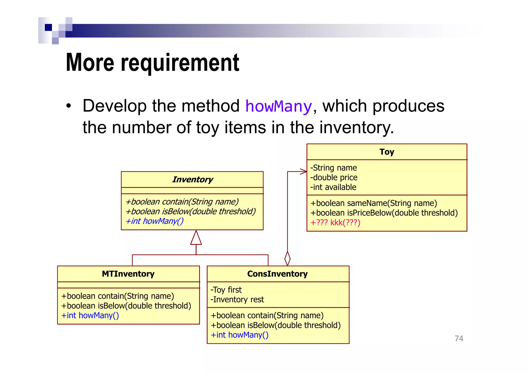 More requirement
• Develop the method howMany, which produces
the number of toy items in the inventory.
74
Inventory
+boolean contain(String name)
+boolean isBelow(double threshold)
+int howMany()
MTInventory
+boolean contain(String name)
+boolean isBelow(double threshold)
+int howMany()
ConsInventory
-Toy first
-Inventory rest
+boolean contain(String name)
+boolean isBelow(double threshold)
+int howMany()
Toy
-String name
-double price
-int available
+boolean sameName(String name)
+boolean isPriceBelow(double threshold)
+??? kkk(???)
 