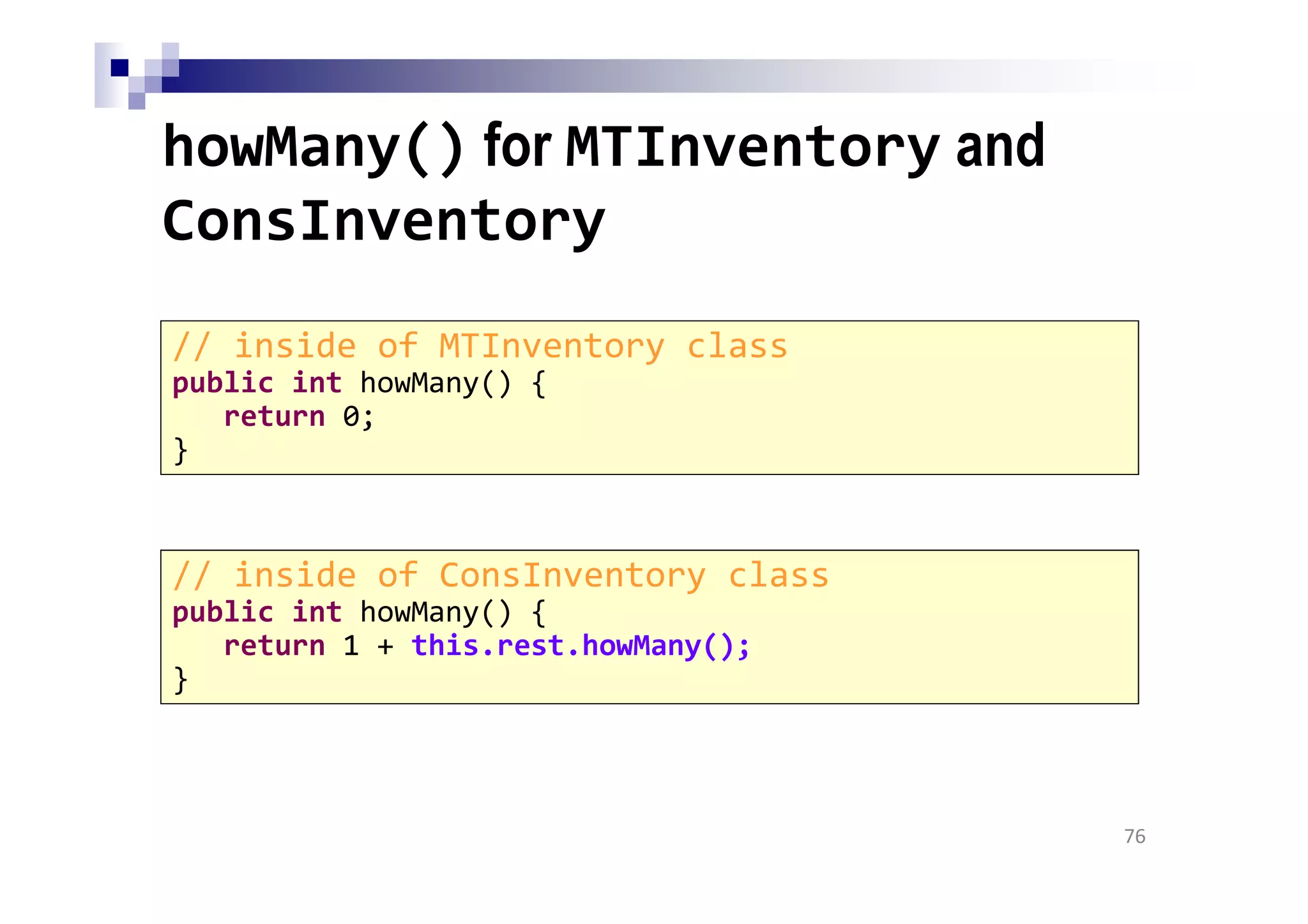 howMany() for MTInventory and
ConsInventory
76
// inside of MTInventory class
public int howMany() {
return 0;
}
// inside of ConsInventory class
public int howMany() {
return 1 + this.rest.howMany();
}
 