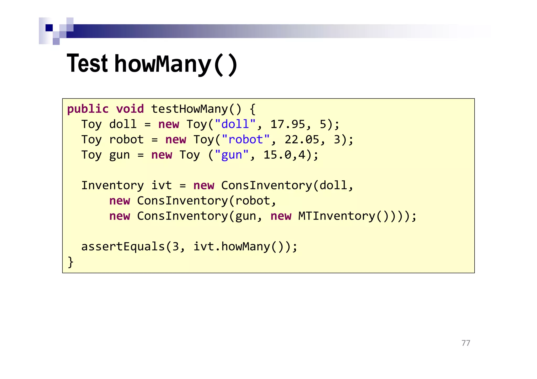 Test howMany()
77
public void testHowMany() {
Toy doll = new Toy("doll", 17.95, 5);
Toy robot = new Toy("robot", 22.05, 3);
Toy gun = new Toy ("gun", 15.0,4);
Inventory ivt = new ConsInventory(doll,
new ConsInventory(robot,
new ConsInventory(gun, new MTInventory())));
assertEquals(3, ivt.howMany());
}
 