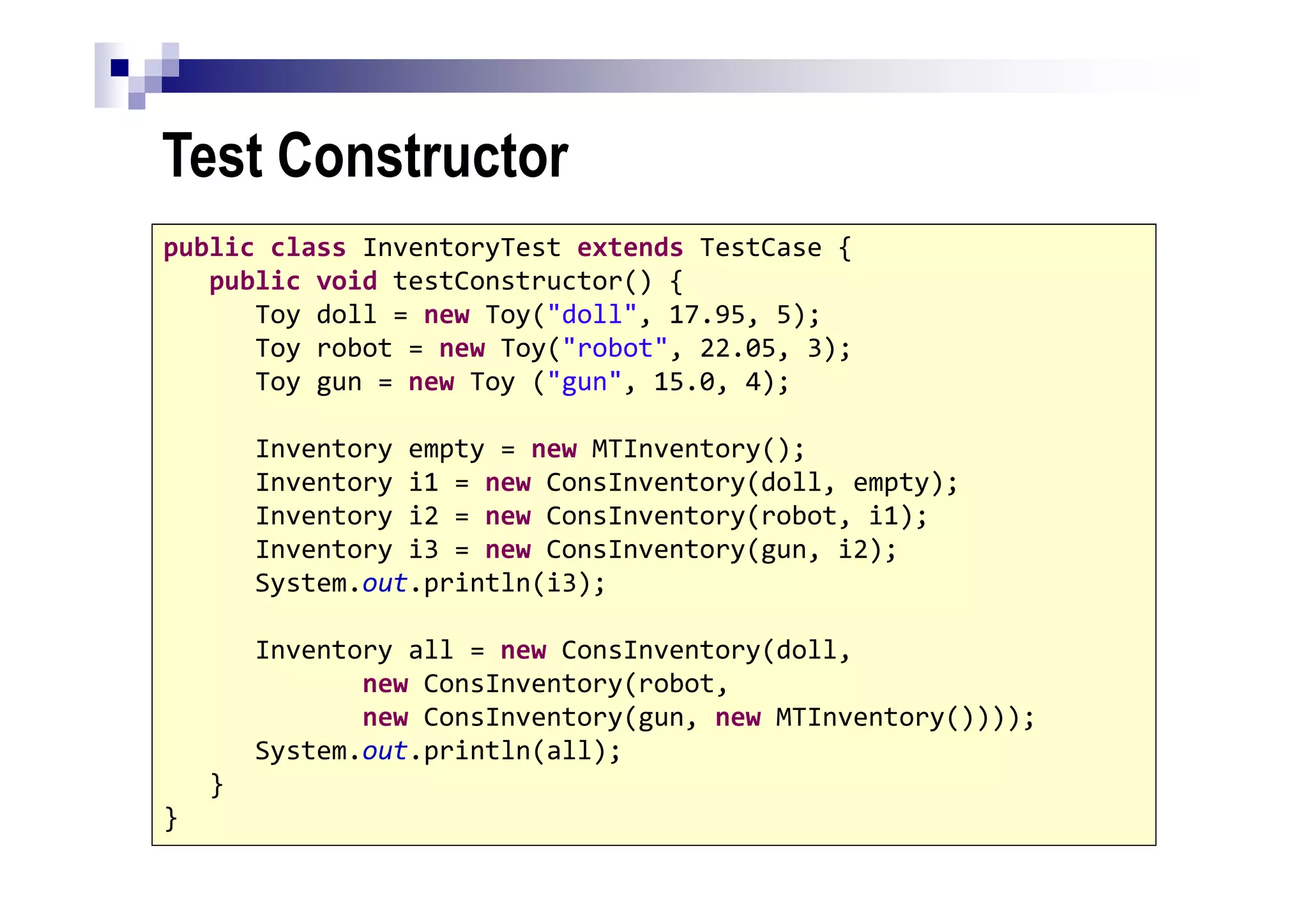 Test Constructor
8
public class InventoryTest extends TestCase {
public void testConstructor() {
Toy doll = new Toy("doll", 17.95, 5);
Toy robot = new Toy("robot", 22.05, 3);
Toy gun = new Toy ("gun", 15.0, 4);
Inventory empty = new MTInventory();
Inventory i1 = new ConsInventory(doll, empty);
Inventory i2 = new ConsInventory(robot, i1);
Inventory i3 = new ConsInventory(gun, i2);
System.out.println(i3);
Inventory all = new ConsInventory(doll,
new ConsInventory(robot,
new ConsInventory(gun, new MTInventory())));
System.out.println(all);
}
}
 
