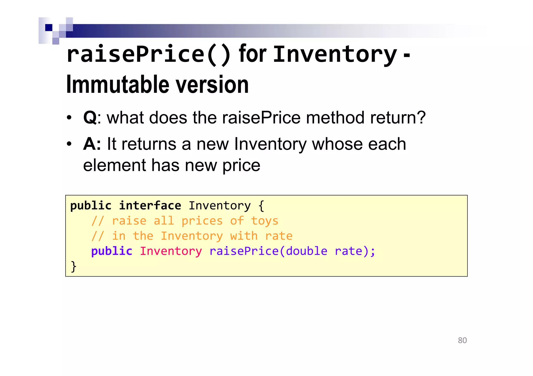 raisePrice() for Inventory -
Immutable version
• Q: what does the raisePrice method return?
• A: It returns a new Inventory whose each
element has new price
80
public interface Inventory {
// raise all prices of toys
// in the Inventory with rate
public Inventory raisePrice(double rate);
}
 
