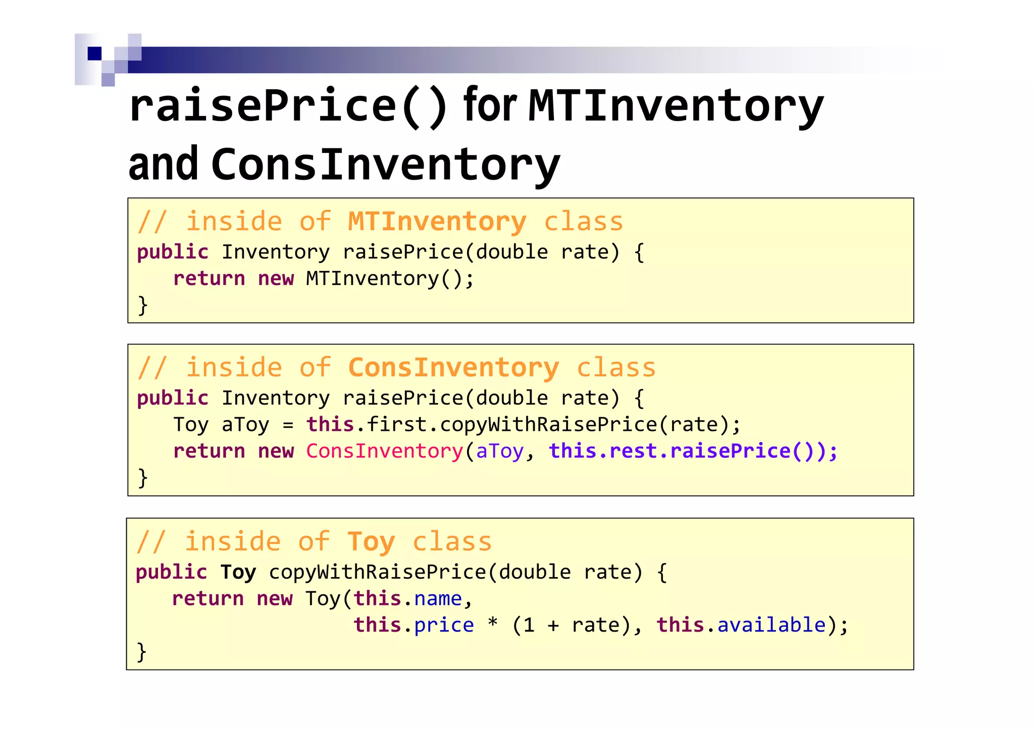 raisePrice() for MTInventory
and ConsInventory
81
// inside of MTInventory class
public Inventory raisePrice(double rate) {
return new MTInventory();
}
// inside of ConsInventory class
public Inventory raisePrice(double rate) {
Toy aToy = this.first.copyWithRaisePrice(rate);
return new ConsInventory(aToy, this.rest.raisePrice());
}
// inside of Toy class
public Toy copyWithRaisePrice(double rate) {
return new Toy(this.name,
this.price * (1 + rate), this.available);
}
 