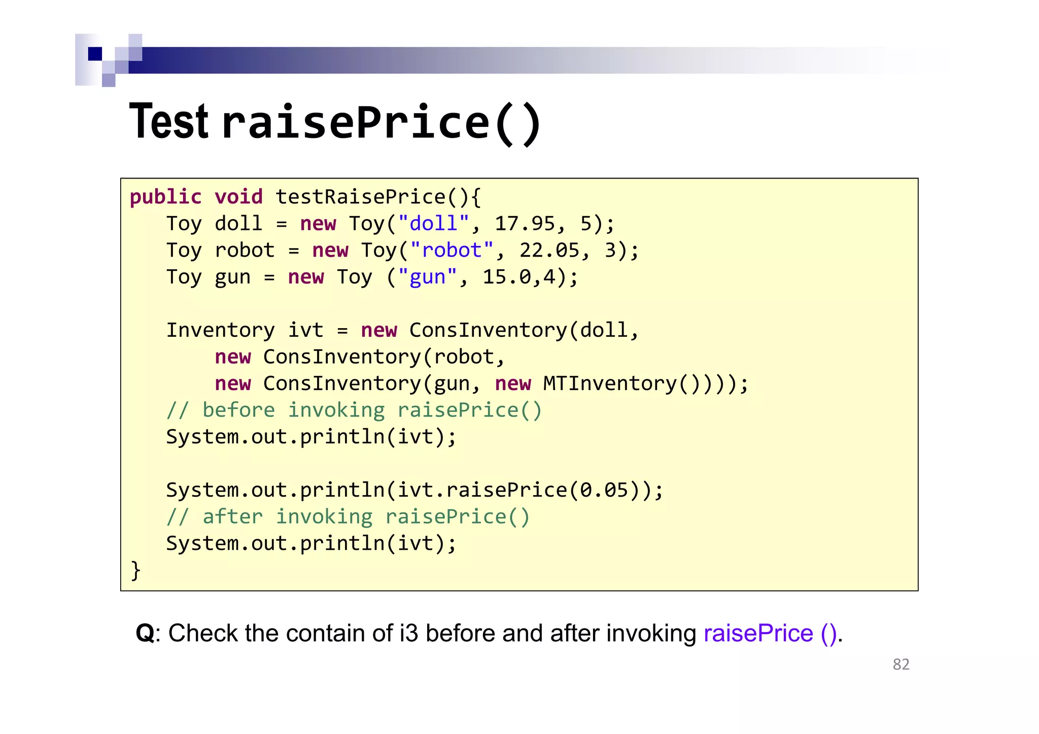 Test raisePrice()
Q: Check the contain of i3 before and after invoking raisePrice ().
82
public void testRaisePrice(){
Toy doll = new Toy("doll", 17.95, 5);
Toy robot = new Toy("robot", 22.05, 3);
Toy gun = new Toy ("gun", 15.0,4);
Inventory ivt = new ConsInventory(doll,
new ConsInventory(robot,
new ConsInventory(gun, new MTInventory())));
// before invoking raisePrice()
System.out.println(ivt);
System.out.println(ivt.raisePrice(0.05));
// after invoking raisePrice()
System.out.println(ivt);
}
 