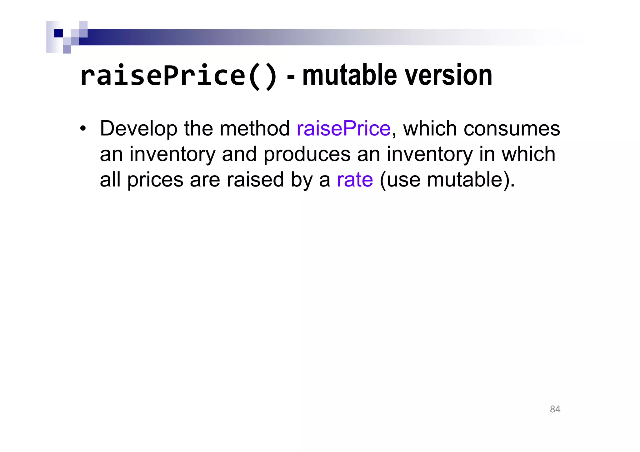 raisePrice() - mutable version
• Develop the method raisePrice, which consumes
an inventory and produces an inventory in which
all prices are raised by a rate (use mutable).
84
 