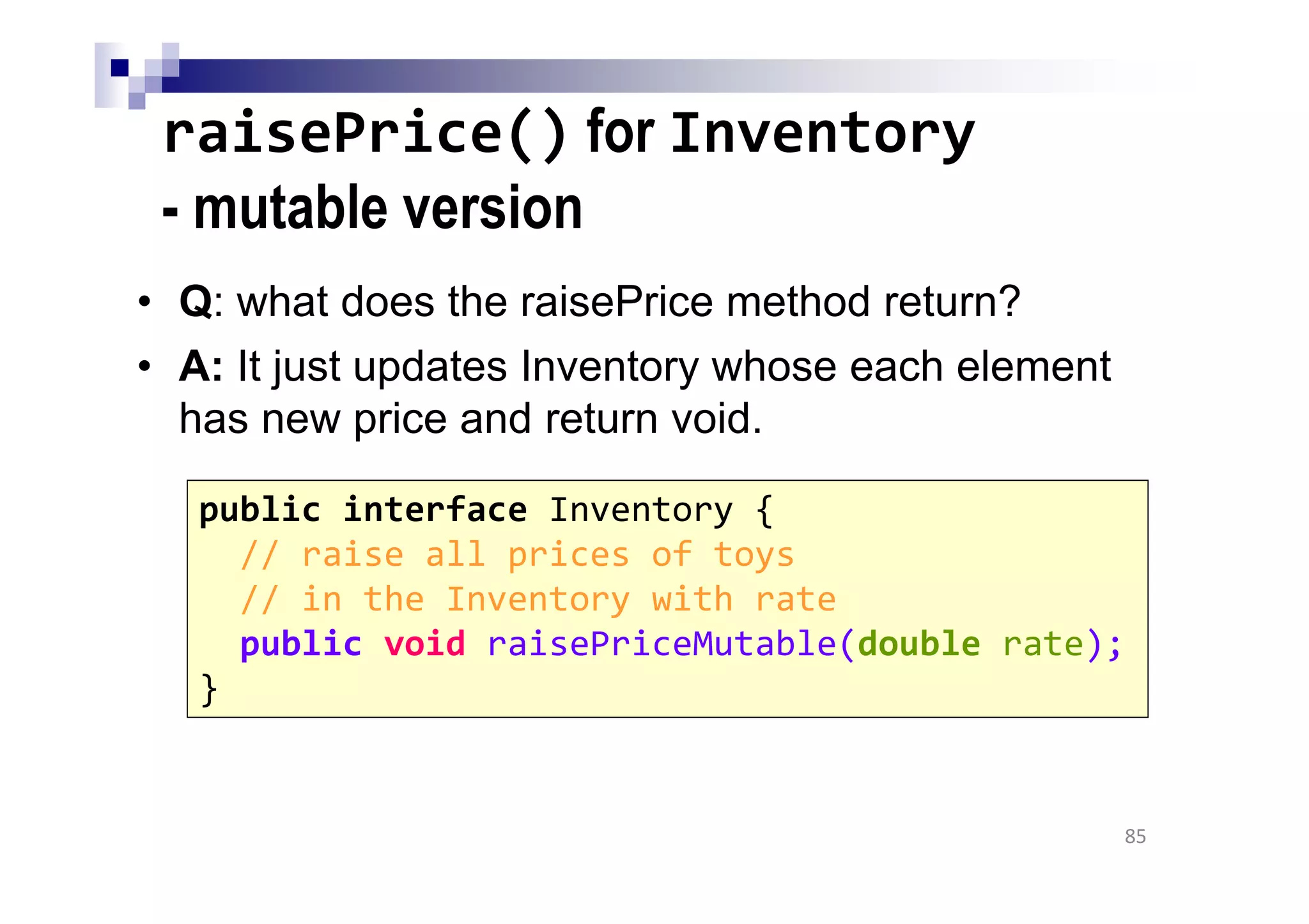 raisePrice() for Inventory
- mutable version
• Q: what does the raisePrice method return?
• A: It just updates Inventory whose each element
has new price and return void.
85
public interface Inventory {
// raise all prices of toys
// in the Inventory with rate
public void raisePriceMutable(double rate);
}
 