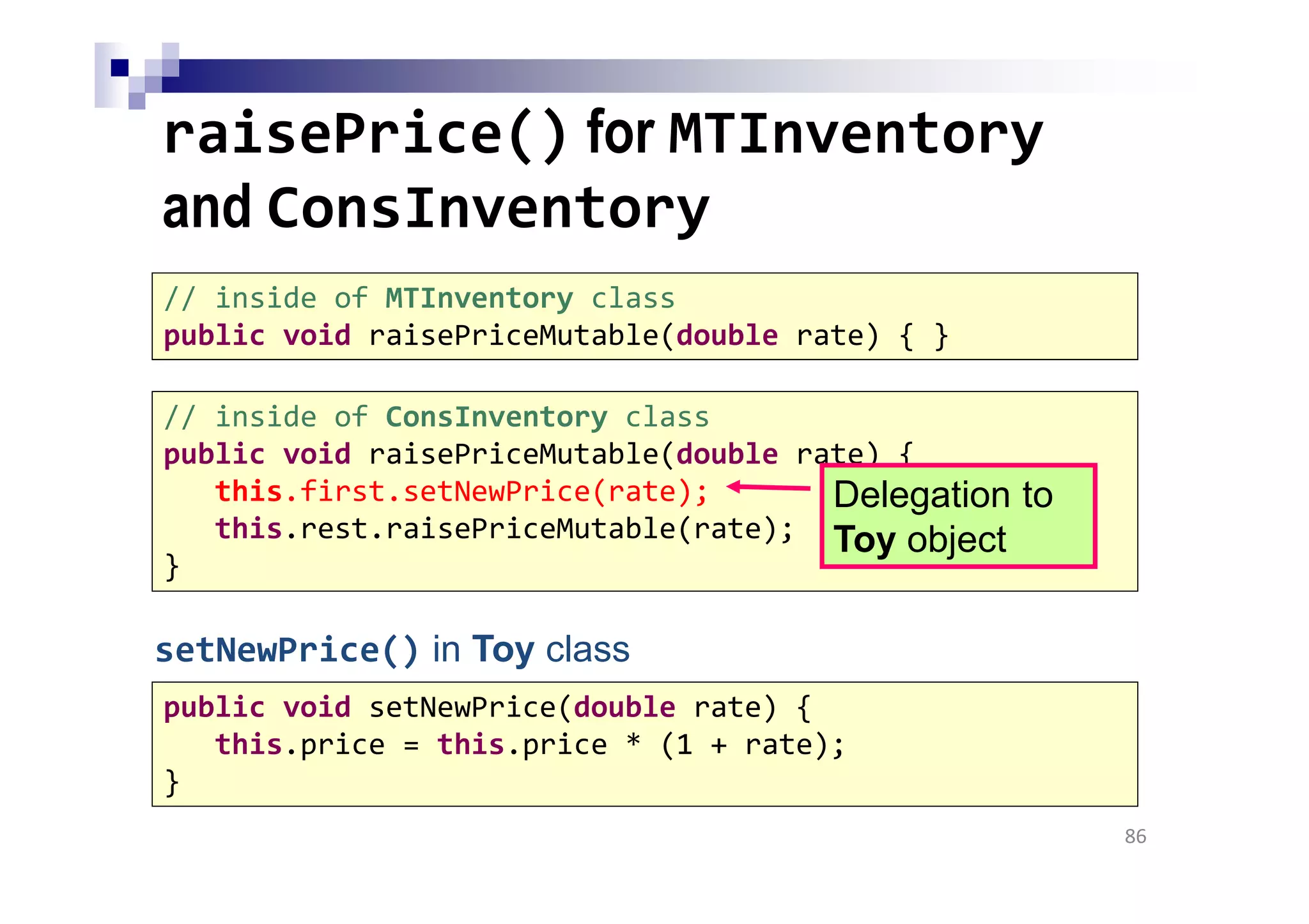 // inside of ConsInventory class
public void raisePriceMutable(double rate) {
this.first.setNewPrice(rate);
this.rest.raisePriceMutable(rate);
}
raisePrice() for MTInventory
and ConsInventory
86
// inside of MTInventory class
public void raisePriceMutable(double rate) { }
Delegation to
Toy object
public void setNewPrice(double rate) {
this.price = this.price * (1 + rate);
}
setNewPrice() in Toy class
 