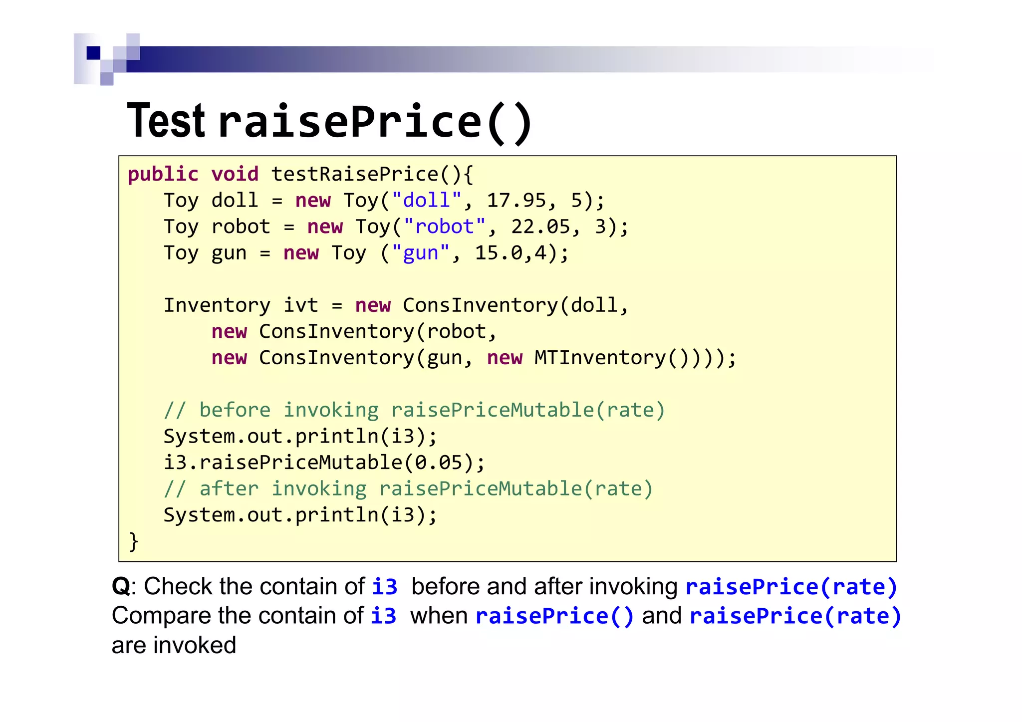 Test raisePrice()
87
public void testRaisePrice(){
Toy doll = new Toy("doll", 17.95, 5);
Toy robot = new Toy("robot", 22.05, 3);
Toy gun = new Toy ("gun", 15.0,4);
Inventory ivt = new ConsInventory(doll,
new ConsInventory(robot,
new ConsInventory(gun, new MTInventory())));
// before invoking raisePriceMutable(rate)
System.out.println(i3);
i3.raisePriceMutable(0.05);
// after invoking raisePriceMutable(rate)
System.out.println(i3);
}
Q: Check the contain of i3 before and after invoking raisePrice(rate)
Compare the contain of i3 when raisePrice() and raisePrice(rate)
are invoked
 