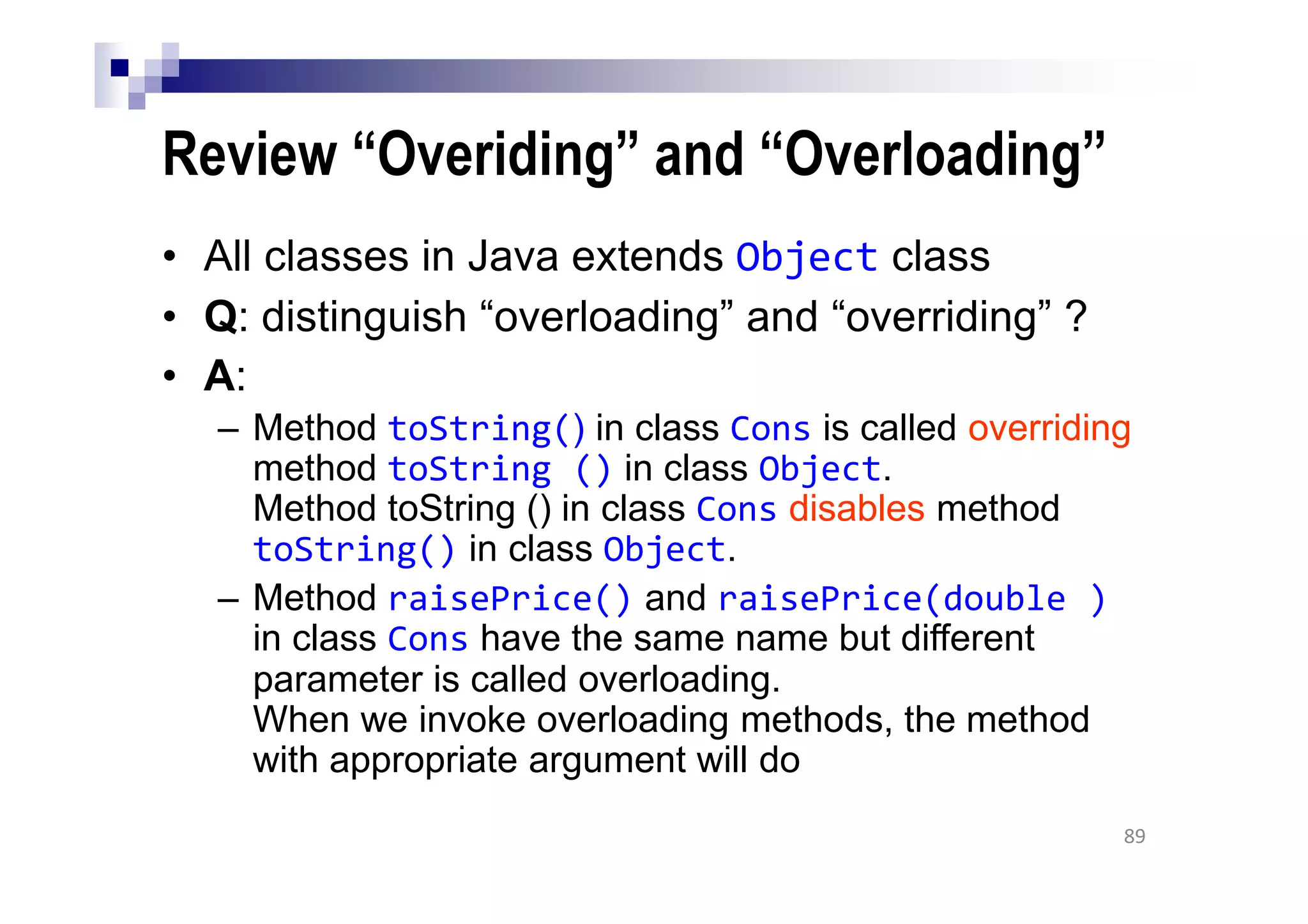 Review “Overiding” and “Overloading”
• All classes in Java extends Object class
• Q: distinguish “overloading” and “overriding” ?
• A:
– Method toString() in class Cons is called overriding
method toString () in class Object.
Method toString () in class Cons disables method
toString() in class Object.
– Method raisePrice() and raisePrice(double )
in class Cons have the same name but different
parameter is called overloading.
When we invoke overloading methods, the method
with appropriate argument will do
89
 