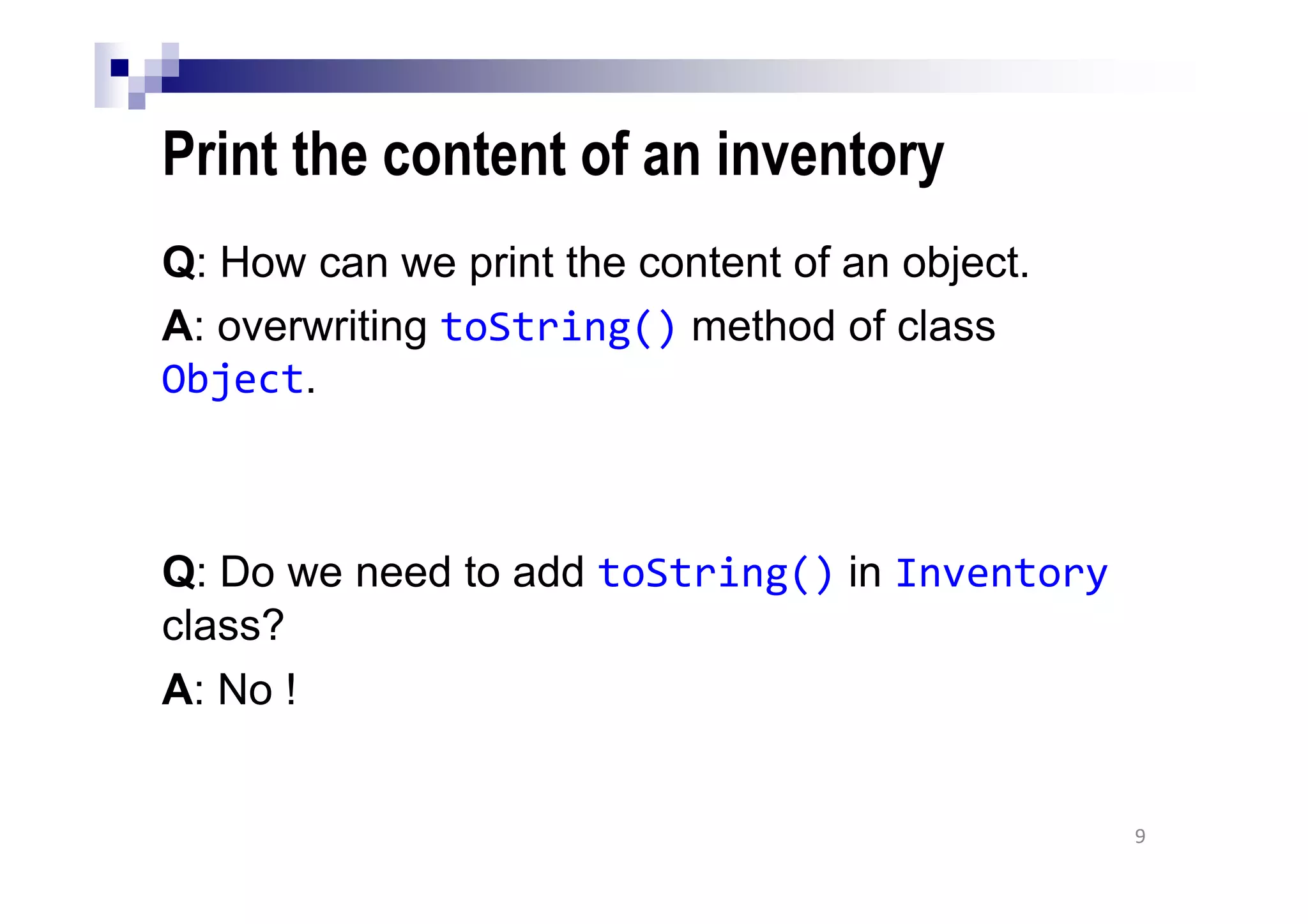 Print the content of an inventory
Q: How can we print the content of an object.
A: overwriting toString() method of class
Object.
Q: Do we need to add toString() in Inventory
class?
A: No !
9
 