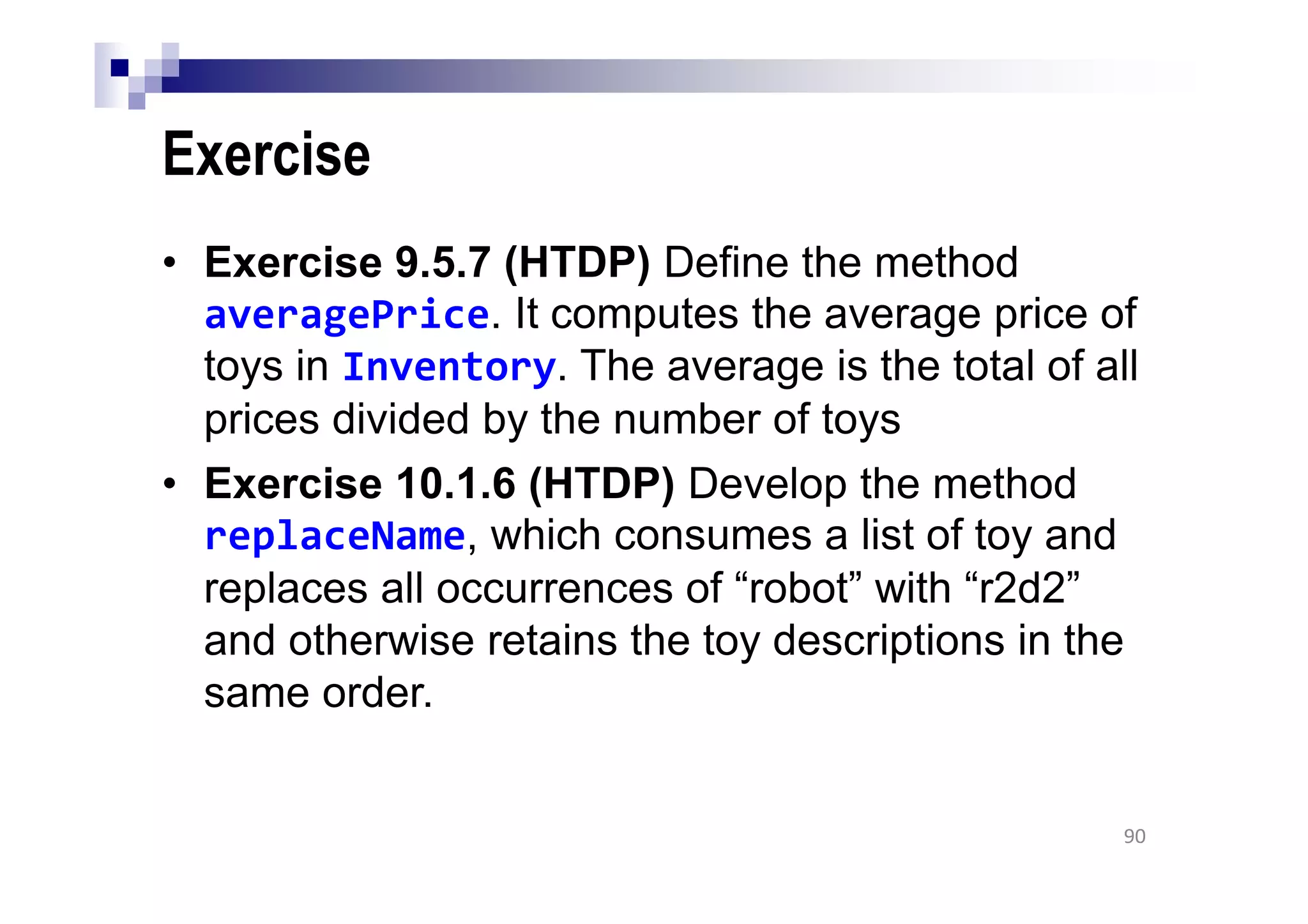 Exercise
• Exercise 9.5.7 (HTDP) Define the method
averagePrice. It computes the average price of
toys in Inventory. The average is the total of all
prices divided by the number of toys
• Exercise 10.1.6 (HTDP) Develop the method
replaceName, which consumes a list of toy and
replaces all occurrences of “robot” with “r2d2”
and otherwise retains the toy descriptions in the
same order.
90
 